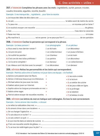 C. Des activités « utiles »
357. S 'EXERCER Complétez les phrases avec les mots : ingrédients, ourlet, poncer, tricoter,
coudre, brocante, aiguilles, recette, bouillir.
Exemple : Il me manque des ... ingrédients ... pour faire ta recette.
a.Je trouve des idées de déco dans une ....................................................................................................................................................
b. Je vais ........................................................................................................................................... la table avant de mettre du vernis.
c. Tu peux me ................................................................................................................................................. un nouveau pull en laine?
d. Je voudrais essayer une nouvelle ..................................................................................................................................... de gâteau.
e. Fais .......................................................................................................................................................................... l'eau dans la casserole.
f P
. • .
. asse-moi mes ................................................................................................................................................................................ a tricoter.
g. Ma machine à ........................................ est en panne: je ne peux pas finir l'......................................... de ton pantalon.
358. S'EXERCER Cochez la personne qui correspond à la phrase.
Exemple : Un beau poisson !
a.Vous avez lu mon dernier roman ?
b. J'ai pris ton pion
c. J'ai oublié les paroles!
d. C'est une de mes toiles préférées!
e.J'ai la série complète !
f. Les rideaux vont très bien avec le canapé !
D un photographe
D un écrivain
Dun collectionneur
D un chanteur
Dun peintre
D un danseur
Dun décorateur
~ un pêcheur
D un décorateur
Dun joueur d'échecs
D un écrivain
Dun décorateur
D un collectionneur
Dun danseur
359. RÉVISER Reliez les personnalités et les loisirs qui correspondent.
Exemple : Mathieu adore être à l'extérieur et jouer dans une équipe. ➔ le football
a. Sylvie a une passion pour les fleurs. •
b. Adrien s'intéresse beaucoup à la littérature. •
c. Michael adore les jeux avec les mots. •
d. Gaëtan adore jouer sur Internet. •
e. Sophie adore les longues promenades en mer. •
f. Valérie aime nager. •
g. Patrick adore essayer de nouvelles recettes. •
• 1. les mots-croisés
• 2. la lecture
• 3. un atelier de cuisine
• 4. les jeux vidéo en ligne.
• 5. le jardinage
• 6. la natation
• 7. le bateau à voile
360. RÉVISER Les lettres du mot en italique sont mélangées. Écrivez le mot correctement.
Exemple : J'aime véroner des meubles. ➔ rénover
a.Je refais la rodicatéon chez moi. ➔ ..........................................................................................................................................................
b. Ils aiment chiner dans une tocabren. ➔ .................................................................................................................................................
c. On va changer l'agéaclire. ➔ ........................................................................................................................................................................
d. Tu sais doucre un ourlet? ➔ ........................................................................................................................................................................
e.Je vais cotterir un pull. ➔ ...............................................................................................................................................................................
f. Je suis inscrite dans un laterie de cuisine. ➔ .......................................................................................................................................
g. C'est une nouvelle cerette de gâteau. ➔ ...............................................................................................................................................
h. Tu as tous les nédiringets pour le plat? ➔ ...........................................................................................................................................
© CLE International -Avec l'autorisationdes Éditions CLEInternational dans le cadre dela continuité pédagogique, COVD-19
 