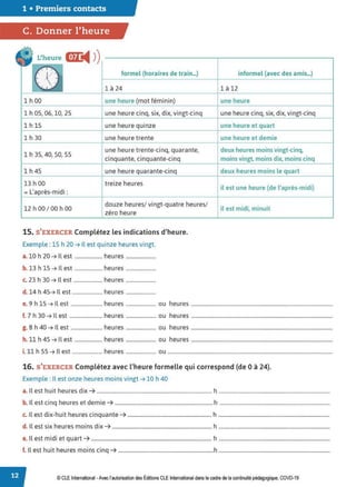 1 • Premiers contacts
C. Donner l'heure
• L'heure
CŒC
◄ >)
r·,(1.• formel {horaires de train_)
- -t
., 1 ,J 1 à 24
1 h 00 une heure (mot féminin)
1 h 05, 06, 10, 25 une heure cinq, six, dix, vingt-cinq
1 h 15 une heure quinze
1 h 30 une heure trente
1 h 35, 40, 50, SS
une heure trente-cinq, quarante,
cinquante, cinquante-cinq
1 h 45 une heure quarante-cinq
13 h 00 treize heures
= L'après-midi :
12 h 00 / 00 h 00
douze heures/ vingt-quatre heures/
zéro heure
15. S'EXERCER Complétez les indications d'heure.
Exemple : 15 h 20 ➔ Il est quinze heures vingt.
a. 10 h 20 ➔ Il est ..................... heures .......................
b. 13 h 15 ➔ Il est ..................... heures .......................
c. 23 h 30 ➔ Il est ...................... heures .......................
d. 14 h 45➔ Il est ....................... heures .......................
informel {avec des amis...)
1 à 12
une heure
une heure cinq, six, dix, vingt-cinq
une heure et quart
une heure et demie
deux heures moins vingt-cinq,
moins vingt. moins dix, moins cinq
deux heures moins le quart
il est une heure (de l'après-midi)
il est midi, minuit
e. 9 h 15 ➔ Il est ........................ heures ....................... ou heures ............................................................................................................
f. 7 h 30 ➔ Il est ......................... heures ....................... ou heures ............................................................................................................
g. 8 h 40 ➔ Il est ........................ heures ....................... ou heures ............................................................................................................
h.11 h 45 ➔ Il est ..................... heures ....................... ou heures ............................................................................................................
i. 11 h 55 ➔ Il est ....................... heures ....................... ou ..............................................................................................................................
16. S'EXERCER Complétez avec l'heure formelle qui correspond (de Oà 24}.
Exemple : Il est onze heures moins vingt➔ 10 h 40
a. Il est huit heures dix ➔ ........................................................................................ h .....................................................................................
b. Il est cinq heures et demie ➔ ...........................................................................h ....................................................................................
c. Il est dix-huit heures cinquante ➔ ................................................................ h .....................................................................................
d. Il est six heures moins dix ➔ ............................................................................ h .....................................................................................
e. Il est midi et quart ➔ ............................................................................................ h .....................................................................................
f. Il est huit heures moins cinq ➔ .........................................................................h .....................................................................................
© CLE International -Avec l'autorisationdes Éditions CLEInternational dans le cadre dela continuité pédagogique, COVD-19
 