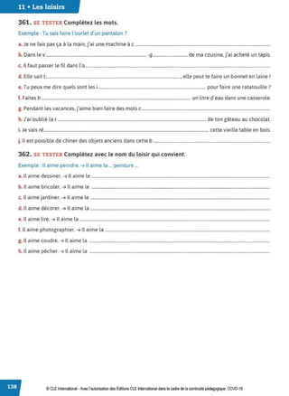 11 • Les loisirs
361. SE TESTER Complétez les mots.
Exemple : Tu sais faire l'ourlet d'un pantalon?
J f
. • l . ., . h. .
a. e ne ais pas ça a a main, Ja1 une mac me ac ...............................................................................................................................
b D l d
. ., . h . .
. ans e v...............................................................................................-g................................ e ma cousine, Ja1 ac ete un tapis.
c. Il faut passer le fil dans l'a..............................................................................................................................................................................
d. Elle sait t .............................................................................................................................., elle peut te faire un bonnet en laine!
e.Tu peux me dire quels sont les i..................................................................................................... pour faire une ratatouille?
f. Faites b ............................................................................................................................................ un litre d'eau dans une casserole.
g. Pendant les vacances, j'aime bien faire des mots c.........................................................................................................................
h. J'ai oublié la r ............................................................................................................................................ de ton gâteau au chocolat.
i. Je vais ré........................................................................................................................................................... cette vieille table en bois.
j. ll est possible de chiner des objets anciens dans cette b ..............................................................................................................
362. SE TESTER Complétez avec le nom du loisir qui convient.
Exemple : Il aime peindre. ➔ Il aime la ... peinture ...
a. Il aime dessiner. ➔ Il aime le ........................................................................................................................................................................
b. Il aime bricoler. ➔ Il aime le ........................................................................................................................................................................
c. Il aime jardiner. ➔ Il aime le .........................................................................................................................................................................
d. Il aime décorer. ➔ Il aime la .........................................................................................................................................................................
e. Il aime lire. ➔ Il aime la ...................................................................................................................................................................................
f. Il aime photographier. ➔ Il aime la ...........................................................................................................................................................
g. Il aime coudre. ➔ Il aime la ..........................................................................................................................................................................
h. Il aime pêcher. ➔ Il aime la ..........................................................................................................................................................................
© CLE International •Avec l'autorisationdes Éditions CLEInternational dans le cadre dela continuité pédagogique, COVD-19
 