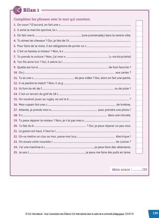 Bilan 1
Complétez les phrases avec le mot qui convient.
1. On court? D'accord, on fait une c.......................................................................................................................
2. Il aime la marche sportive, la r.............................................................................................................................
3. On fait une b.............................................................................. (une promenade,) dans le centre-ville.
4. Tu aimes les chevaux? Oui, je fais de l'é.........................................................................................................
5. Pour faire de la moto, il est obligatoire de porter un c...........................................................................
6. C'est un bateau à moteur? Non, à v...................................................................................................................
7. Tu prends ta voiture? Non, j'ai mon v......................................................................... (=ma bicyclette)
8. Ton fils aime lire? Oui, il adore la 1....................................................................................................................
9. Quelle est ton é....................................................................................................................... de foot favorite ?
10. On j.......................................................................................................................................................... aux cartes?
11. Tu as une c..................................................................... de jeux vidéo? Oui, alors on fait une partie.
12. Il va perdre le match ? Non, il va g ...................................................................................................................
13. Ils font du ski de f........................................................................................................................... ou de piste ?
14. C'est un terrain de golf de 18 t............................................................................................................................
15. On voudrait jouer au rugby, où est le b....................................................................................................... ?
16. Mon copain fait une c..................................................................................................................... de timbres.
17. Attends, je prends mon a............................................................................... pour prendre une photo !
18. Il c ............................................................................................................................................... dans une chorale.
19. Tu peux réparer le moteur? Non, je n'ai pas mes o ...............................................................................
20. Tu fais du b ........................................................................................ ?Oui, je peux réparer un peu tout.
21. Le gazon est haut, il faut let................................................................................................................................
22. On va mettre un clou au mur, passe-moi la p.................................................................. électrique!
23. On essaie cette nouvelle r .......................................................................................................... de cuisine?
24. J'ai une machine à c.................................................................................., je peux faire des vêtements.
25. Je sais t..............................................................................................., je peux me faire des pulls en laine.
Mon score : ....... / 25
© CLE International -Avec l'autorisationdes Éditions CLEInternational dans le cadre dela continuité pédagogique, COVD-19
 