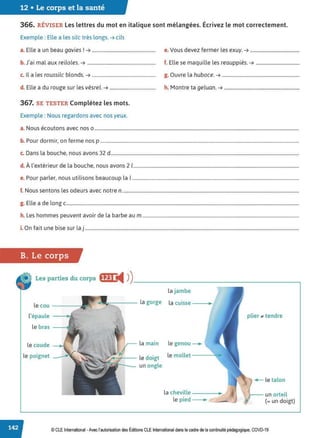 12 • Le corps et la santé
366. RÉVISER Les lettres du mot en italique sont mélangées. Écrivez le mot correctement.
Exemple : Elle a les silc très longs.➔ cils
a. Elle a un beau gavies ! ➔ ...................................................... e. Vous devez fermer les exuy. ➔ ..........................................
b. J'ai mal aux reiloles. ➔ .......................................................... f. Elle se maquille les reauppiès. ➔ .....................................
c. Il a les roussilc blonds.➔...................................................... g. Ouvre la huboce. ➔ ..................................................................
d. Elle a du rouge sur les vèsrel. ➔ ....................................... h. Montre ta geluan. ➔ ................................................................
367. SE TESTER Complétez les mots.
Exemple : Nous regardons avec nos yeux.
a. Nous écoutons avec nos 0 ..............................................................................................................................................................................
b. Pour dormir, on ferme nos p .........................................................................................................................................................................
c. Dans la bouche, nous avons 32 d................................................................................................................................................................
d. À l'extérieur de la bouche, nous avons 2 1.............................................................................................................................................
e. Pour parler, nous utilisons beaucoup la 1..............................................................................................................................................
f. Nous sentons les odeurs avec notre n ......................................................................................................................................................
g. Elle a de long c......................................................................................................................................................................................................
h. Les hommes peuvent avoir de la barbe au m .....................................................................................................................................
i. On fait une bise sur la j ......................................................................................................................................................................................
B. Le corps
Les parties du corps fffj ◄ )
)________________________,
la jambe
le cou
la gorge la cuisse
l'épaule plier ., tendre
le bras
le coude __.. la main le genou~
le poignet le doigt le mollet
un ongle
.- le talon
la cheville un orteil
le pied (= un doigt)
© CLE International -Avec l'autorisationdes Éditions CLEInternational dans le cadre dela continuité pédagogique, COVD-19
 