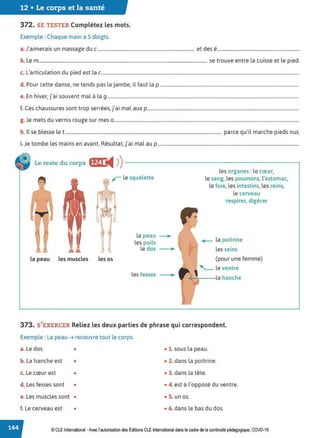 12 • Le corps et la santé
372. SE TESTER Complétez les mots.
Exemple : Chaque main a 5 doigts.
J, . . d d .
a. a1mera1s un massage u c.................................................................................. et es e.....................................................................
b. Le m............................................................................................................................................... se trouve entre la cuisse et le pied.
c. L'articulation du pied est la c........................................................................................................................................................................
d. Pour cette danse, ne tends pas la jambe, il faut la p ......................................................................................................................
e. En hiver, j'ai souvent mal à la 9 ...................................................................................................................................................................
f. Ces chaussures sont trop serrées, j'ai mal aux p.................................................................................................................................
g. Je mets du vernis rouge sur mes o .............................................................................................................................................................
h. Il se blesse let..................................................................................................................................... parce qu'il marche pieds nus.
i. Je tombe les mains en avant. Résultat, j'ai mal au p ........................................................................................................................
Le reste du corps ffJ1 i4 ))------------------------~
~. r le squelette
la peau ..
les poils
le dos
la peau les muscles les os
les fesses
•
..
les organes : le cœur,
le sang, les poumons, l'estomac,
le foie, les intestins, les reins,
le cerveau
respirer, digérer
._ la poitrine
les seins
(pour une femme)
' - le ventre
la hanche
373. S'EXERCER Reliez les deux parties de phrase qui correspondent.
Exemple : La peau ➔ recouvre tout le corps.
a. Le dos • • 1. sous la peau.
b. La hanche est • • 2. dans la poitrine.
c. Le cœur est • • 3. dans la tête.
d. Les fesses sont • • 4. est à l'opposé du ventre.
e. Les muscles sont • • S. un os.
f. Le cerveau est • • 6. dans le bas du dos.
© CLEInternational -Avec l'autorisationdes Éditions CLE International dans le cadre dela continuité pédagogique, COVD-19
 