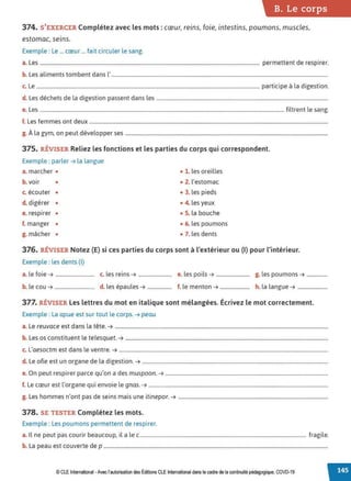 B. Le corps
374. S'EXERCER Complétez avec les mots : cœur, reins, foie, intestins, poumons,muscles,
estomac, seins.
Exemple : Le ... cœur ... fait circuler le sang.
a. Les .......................................................................................................................................................................... permettent de respirer.
b. Les aliments tombent dans l'........................................................................................................................................................................
c. Le ............................................................................................................................................................................. participe à la digestion.
d. Les déchets de la digestion passent dans les .....................................................................................................................................
e. Les ............................................................................................................................................................................................. filtrent le sang.
f. Les femmes ont deux .........................................................................................................................................................................................
g. À la gym, on peut développer ses .............................................................................................................................................................
375. RÉVISER Reliez les fonctions et les parties du corps qui correspondent.
Exemple : parler➔ la langue
a. marcher • • 1. les oreilles
b. voir • • 2. l'estomac
c. écouter • • 3. les pieds
d. digérer • • 4. les yeux
e. respirer • • 5. la bouche
f. manger • • 6. les poumons
g. mâcher • • 7. les dents
376. RÉVISER Notez (E) si ces parties du corps sont à l'extérieur ou (1
) pour l'intérieur.
Exemple : les dents (1)
a. le foie➔ .............................. c. les reins➔ .......................... e. les poils➔ .......................... g. les poumons➔ ................
b. le cou➔............................... d. les épaules➔ ................... f. le menton➔....................... h. la langue➔ .......................
377. RÉVISER Les lettres du mot en italique sont mélangées. Écrivez le mot correctement.
Exemple : La apue est sur tout le corps. ➔ peau
a. Le reuvace est dans la tête.➔ .....................................................................................................................................................................
b. Les os constituent le telesquet. ➔ .............................................................................................................................................................
c. L'aesoctm est dans le ventre.➔ ..................................................................................................................................................................
d. Le ofie est un organe de la digestion.➔ ................................................................................................................................................
e. On peut respirer parce qu'on a des muspoon. ➔ ..............................................................................................................................
f. Le cœur est l'organe qui envoie le gnas. ➔ ...........................................................................................................................................
L h
, d . . . .
g. es ommes n ont pas e seins mats une 1t1nepor. ➔ ....................................................................................................................
378. SE TESTER Complétez les mots.
Exemple : Les poumons permettent de respirer.
a. Il ne peut pas courir beaucoup, il a le c................................................................................................................................. fragile.
b. La peau est couverte de p ..............................................................................................................................................................................
© CLE International -Avec l'autorisationdes Éditions CLEInternational dans le cadre deta continuité pédagogique, COVD-19
 