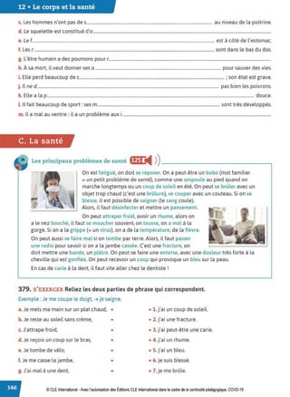 12 • Le corps et la santé
c. Les hommes n'ont pas des...................................................................................................................... au niveau de la poitrine.
d. Le squelette est constitué d'o.......................................................................................................................................................................
e. Le f........................................................................................................................................................................... est à côté de l'estomac.
f. Les r .........................................................................................................................................................................sont dans le bas du dos.
g. L'être humain a des poumons pour r........................................................................................................................................................
h. À sa mort, il veut donner ses o ...................................................................................................................... pour sauver des vies.
i. Elle perd beaucoup des........................................................................................................................................ ; son état est grave.
j. ll ne d .......................................................................................................................................................................... pas bien les poivrons.
k. Elle a la p.................................................................................................................................................................................................. douce.
LIl fait beaucoup de sport: ses m................................................................................................................... sont très développés.
m. Il a mal au ventre : il a un problème aux i...........................................................................................................................................
C. La santé
Les principaux problèmes de santé fff1 i4 ))_________________..,
On est fatigué, on doit se reposer. On a peut-être un bobo (mot familier
= un petit problème de santé), comme une ampoule au pied quand on
marche longtemps ou un coup de soleil en été. On peut se brûler avec un
objet trop chaud (c'est une brûlure), se couper avec un couteau. Si on se
blesse, il est possible de saigner {le sang coule).
Alors, il faut désinfecter et mettre un pansement.
On peut attraper froid, avoir un rhume, alors on
a le nez bouché, il faut se moucher souvent, on tousse, on a mal à la
gorge. Si on a la grippe (= un virus), on a de la température, de la fièvre.
On peut aussi se faire mal si on tombe par terre. Alors, il faut passer
une radio pour savoir si on a la jambe cassée. C'est une fracture, on
doit mettre une bande, un plâtre. On peut se faire une entorse, avec une douleur très forte à la
cheville qui est gonflée. On peut recevoir un coup qui provoque un bleu sur la peau.
En cas de carie à la dent, il faut vite aller chez le dentiste !
379. S'EXERCER Reliez les deux parties de phrase qui correspondent.
Exemple : Je me coupe le doigt, ➔ je saigne.
a.Je mets ma main sur un plat chaud, • • 1. j'ai un coup de soleil.
b. Je reste au soleil sans crème, • • 2. j'ai une fracture.
c.J'attrape froid, • • 3. j'ai peut-être une carie.
d. Je reçois un coup sur le bras, • • 4. j'ai un rhume.
e.Je tombe de vélo, • • S. j'ai un bleu.
f. Je me casse la jambe, • • 6. je suis blessé.
g. J'ai mal à une dent, • • 7. je me brûle.
© CLE International -Avec l'autorisationdes Éditions CLEInternational dans le cadre dela continuité pédagogique, COVD-19
 