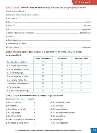 C. La santé
380. RÉVISER Complétez avec les mots : entorse, moucher, fièvre, saigne, gorge, nez, mal,
radio, tousse, rhume.
Exemple : Il attrape froid, il a un ... rhume ...
a. Il a mal à la ............................................................................................................................................................................................................
b. 1
la le ....................................................................................................................................................................................................... bouché.
c. Il doit se .................................................................................................................................................................................................souvent.
d. 1
l ........................................................................................................................................................................................................ jour et nuit.
e. Il tombe dans la rue, il se fait une ............................................................................................................................. de la cheville.
f. lla très .......................................................................................................................................................................................................................
g. Il doit passer une ................................................................................................................................................................................................
h. Il est malade, il a de la ...................................................................................................................................................................................
i. Il s'est coupé, il .............................................................................................................................................................................. beaucoup.
381. S'EXERCER Cochez pour indiquer si la personne est en bonne santé, est malade
ou a un accident.
est en bonne santé est malade
Exemple: Ça va très bien. ~
□
a. Je suis en pleine forme. □ □
b. Je me suis cassé la jambe. □ □
c. J'ai mal à la gorge. □ □
d. Je me suis brûlé la main. □ □
e. Je n'ai plus mal au dos. □ □
f.Je me suis foulé la cheville. □ □
g. J'ai une grippe. □ □
h.Je me suis coupé le doigt. □ □
382. RÉVISER Reliez l'événement et le résultat qui correspond.
Exemple : Il s'est coupé. ➔ Il saigne.
a. Il a trop marché. • • 1. Il a une jambe cassée.
b. Il est tombé. • • 2. Il a un rhume.
c. Il s'est foulé la cheville. • • 3. Il a un gros bouton.
a eu un accident
□
□
□
□
□
□
□
□
□
d. Il a trop mangé. • • 4. li a des ampoules aux pieds.
e. Il a attrapé froid. • • 5. Il a une entorse.
f. ll s'est fait piquer par un insecte. • • 6. Il est fatigué.
g. Il n'a pas beaucoup dormi. • • 7. Il a une indigestion.
© CLEInternational -Avec l'autorisationdes Éditions CLE International dans le cadre dela continuité pédagogique, COVD-19
 