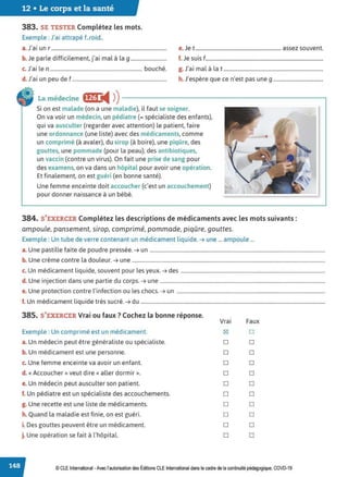 12 • Le corps et la santé
383. SE TESTER Complétez les mots.
Exemple : J'ai attrapé f..roid..
a. J'ai un r .......................................................................................... e.Je t ................................................................... assez souvent.
b. Je parle difficilement, j'ai mal à la g ............................ f. Je suis f............................................................................................
c. J'ai le n ........................................................................ bouché. g. J'ai mal à la t ..............................................................................
d. J'ai un peu de f.......................................................................... h. J'espère que ce n'est pas une g .......................................
La médecine IÎff:j ◄ )
)----------------------------.
Si on est malade (on a une maladie), il faut se soigner.
On va voir un médecin, un pédiatre (= spécialiste des enfants),
qui va ausculter (regarder avec attention) le patient, faire
une ordonnance (une liste) avec des médicaments, comme
un comprimé (à avaler), du sirop (à boire), une piqûre, des
gouttes, une pommade (pour la peau), des antibiotiques,
un vaccin (contre un virus). On fait une prise de sang pour
des examens, on va dans un hôpital pour avoir une opération.
Et finalement, on est guéri (en bonne santé).
Une femme enceinte doit accoucher (c'est un accouchement)
pour donner naissance à un bébé.
384. S'EXERCER Complétez les descriptions de médicaments avec les mots suivants :
ampoule, pansement, sirop, comprimé, pommade, piqûre, gouttes.
Exemple : Un tube de verre contenant un médicament liquide. ➔ une ... ampoule ...
a. Une pastille faite de poudre pressée. ➔ un .........................................................................................................................................
b. Une crème contre la douleur. ➔ une .......................................................................................................................................................
c. Un médicament liquide, souvent pour les yeux. ➔ des .................................................................................................................
d. Une injection dans une partie du corps. ➔ une .................................................................................................................................
e. Une protection contre l'infection ou les chocs. ➔ un ....................................................................................................................
f. Un médicament liquide très sucré. ➔ du ................................................................................................................................................
385. S'EXERCER Vrai ou faux ?Cochez la bonne réponse.
Vrai Faux
Exemple : Un comprimé est un médicament. IZI D
a. Un médecin peut être généraliste ou spécialiste. D D
b. Un médicament est une personne. D D
c. Une femme enceinte va avoir un enfant. D D
d. «Accoucher» veut dire« aller dormir». D D
e. Un médecin peut ausculter son patient. D D
f. Un pédiatre est un spécialiste des accouchements. D D
g. Une recette est une liste de médicaments. D D
h. Quand la maladie est finie, on est guéri. D D
i. Des gouttes peuvent être un médicament. D D
j. Une opération se fait à l'hôpital. D D
© CLE International -Avec l'autorisationdes Éditions CLEInternational dans lecadre de la continuité pédagogique, COVD-19
 