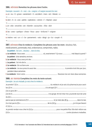 C. La santé
386. RÉVISER Remettez les phrases dans l'ordre.
Exemple : souvent- Il- nez. - du - saigne ➔ Il saigne souvent du nez.
a.un - eu - Il - grave - seulement - il- accident - mais - est - blessé. - a
➔ .....................................................................................................................................................................................................................................
.
b. doit - Il - à - une - petite - opération. - entrer - l' - hôpital - pour
➔ ......................................................................................................................................................................................................................................
c. et - elle - enceinte - est - bientôt - accoucher. - Elle - doit
➔ ......................................................................................................................................................................................................................................
d. les - avez - quelque - chose - Vous - pour - brûlures ?- soigner
➔ ......................................................................................................................................................................................................................................
e. mettre - est - un - s' - le - pansement. - vais - doigt - je - lui - coupé - Il
➔ ......................................................................................................................................................................................................................................
387. RÉVISER Chez le médecin. Complétez les phrases avec les mots : douleur, fait,
médicaments, pommade, mal, ordonnance, comprimés, radio.
Le patient :J'ai une ... douleur ... dans le dos.
a. Le médecin :Vous avez ................................................... où, exactement? Ça vous ........................ mal depuis quand ?
Le patient : Une semaine, environ.
b. Le médecin :Vous avez pris des .............................................................................................................................................................. ?
c. Le patient :J'ai mis de la .................................................................................................................................................................................
d. Le médecin : On va faire une .......................................................................................................................................................................
e. Le médecin : Je vous prescris aussi des ................................................................................... à prendre trois fois par jour,
pendant deux semaines.
f. Le médecin : Voici votre .............................................................................................. Revenez me voir dans deux semaines.
388. SE TESTER Complétez les mots du texte suivant.
Exemple : Je suis malade, je vais chez le médecin.
Je prends l' (1) 0 .............................................................................................. du médecin et je vais à la pharmacie pour avoir
les (2) m..................................................................................................J'ai attrapé (3) f.....................................................................................,
j'ai un gros (4) r........................................................................................................................................................................................................ ,
j'ai (5) m.......................................................................................................... à la gorge. Arrivé chez moi, je prends tout de suite
du (6) s.............................................................................................................................................................................................................................
parce que je commence à (7) t........................................................................ et je mets des (B) g.......................... dans le nez.
Ce n'est pas le (9) v............................................................................... de la (10) 9................................................, je n'ai pas besoin
d' (11) a ...........................................................................................................................................................................................................................
Je prends rendez-vous chez le (12) p .....................................................................pour ma petite fille. Elle doit refaire ses
(13) v..................................................................................................................................................................... contre plusieurs maladies.
© CLE International -Avec l'autorisationdes Éditions CLEInternational dans le cadre dela continuitépédagogique, COVD-19
 