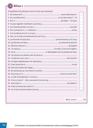 Bilan 1
Complétez les phrases avec le mot qui convient.
1. On se lave les d................................................................................................................ avant d'aller dormir !
2. On a combien de d................................................................................................ sur les deux mains? - 10.
3. Et d' 0 .................................................................................................................................... aux pieds ?- 10 aussi.
4. Tu peux regarder maintenant, ouvre les p........................................................................................................
5. Je n'entends pas bien, j'ai une 0 ........................................................................................................ bouchée.
6. Pour prononcer le« r », mettez la 1...................................................................................................... en bas.
7. Il est tombé de ski et il a un bras c........................................................................................................................
8. Hier, j'ai eu froid, et maintenant j'ai mal à la g..............................................................................................
9. Les hommes ont plus de p.......................................................................... que les femmes sur le corps.
10. Les femmes ont deux s........................................................................................ au niveau de la poitrine.
11. Elle s'est cassé un 0 .......................................................................................................................... du poignet.
12. J'ai mal au v ................................................................................................ ce matin, j'ai du mal à digérer.
13. Les m...................................................................................... se développent avec la pratique du sport.
14. J'ai souvent une douleur dans le bas du d......................................................................................................
15. J'arrête de courir, mon c........................................................................................................... bat trop vite!
16. On passe régulièrement une radio des p ........................................................................................................
17. Il faut que je me m....................................................................................................................................... le nez.
18. Elle s'est coupé et son doigts................................................................................................................................
19. Ne touche pas ça, c'est chaud, tu vas te b.................................................................................................. !
20. Vous avez un m.......................................................................................................... contre le mal de tête?
21. Il a 38° de température: il a de la f ....................................................................................................................
22. C'est un rhume? - Non, vous avez le virus de la g ....................................................................................
23. Vous avez l'o..................................................................................................................................... du médecin?
24. Il faut lui donner du sirop s'il t ..............................................................................................................................
25. Je n'ai plus aucune douleur, je suis g ............................................................................................................. !
Mon score : ....... / 25
© CLE International •Avec l'autorisationdes Éditions CLEInternational dans le cadre dela continuitépédagogique, COVD-19
 