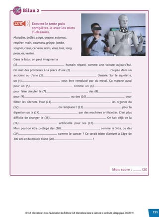 Bilan 2
ffJ) i4 ))Écoutez le texte puis
complétez-le avec les mots
ci-dessous.
Maladies, brûlés, corps, organe, estomac,
respirer, main, poumons, grippe, jambe,
soigner, cœur, cerveau, reins, virus, foie, sang,
peau, os, ventre.
Dans le futur, on peut imaginer le
(1)................................................................................ humain réparé, comme une voiture aujourd'hui.
On met des prothèses à la place d'une (2)................................................................. coupée dans un
accident ou d'une (3)........................................................................................... blessée. Sur le squelette,
un (4)................................................................. peut être remplacé par du métal. Ça marche aussi
pour un (5)......................................................................., comme un (6)................................................................
pour faire circuler le (1)......................................................................, des (8).........................................................
pour (9).............................................................................. ou des (10)................................................................. pour
filtrer les déchets. Pour (11)..................................................................................................... les organes du
(12)................................................................., on remplace l' (13)................................................................. pour la
digestion ou le (14)................................................................. par des machines artificielles. C'est plus
difficile de changer le (15)................................................................................................ On fait déjà de la
(16)................................................................. artificielle pour les (17).................................................................
Mais peut-on être protégé des (18)................................................................., comme le Sida, ou des
(19)................................................................. comme le cancer ? Ce serait triste d'arriver à l'âge de
300 ans et de mourir d'une (20)................................................................. !
Mon score : ....... /20
© CLE International -Avec l'autorisationdes Éditions CLEInternational dans le cadre dela continuité pédagogique, COVD-19
 