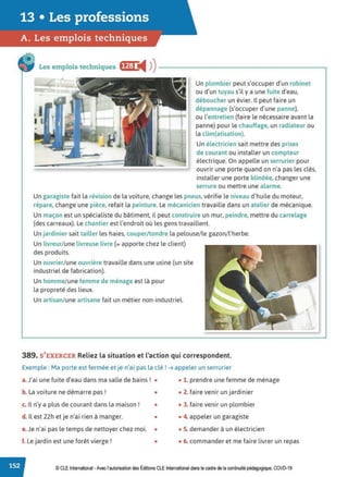 13 • Les professions
A. Les emplois techniques
Les emplois techniques ff..J:t i4 ))---------------------~
Un plombier peut s'occuper d'un robinet
ou d'un tuyau s'il y a une fuite d'eau,
déboucher un évier. Il peut faire un
dépannage (s'occuper d'une panne),
ou l'entretien (faire le nécessaire avant la
panne) pour le chauffage, un radiateur ou
la clim(atisation).
Un électricien sait mettre des prises
de courant ou installer un compteur
électrique. On appelle un serrurier pour
ouvrir une porte quand on n'a pas les clés,
installer une porte blindée, changer une
serrure ou mettre une alarme.
Un garagiste fait la révision de la voiture, change les pneus, vérifie le niveau d'huile du moteur,
répare, change une pièce, refait la peinture. Le mécanicien travaille dans un atelier de mécanique.
Un maçon est un spécialiste du bâtiment, il peut construire un mur, peindre, mettre du carrelage
(des carreaux). Le chantier est l'endroit où les gens travaillent.
Un jardinier sait tailler les haies, couper/tondre la pelouse/le gazon/l'herbe.
Un livreur/une livreuse livre (= apporte chez le client)
des produits.
Un ouvrier/une ouvrière travaille dans une usine (un site
industriel de fabrication).
Un homme/une femme de ménage est là pour
la propreté des lieux.
Un artisan/ une artisane fait un métier non-industriel.
389. S'EXERCER Reliez la situation et l'action qui correspondent.
Exemple : Ma porte est fermée et je n'ai pas la clé ! ➔ appeler un serrurier
a.J'ai une fuite d'eau dans ma salle de bains! • • 1. prendre une femme de ménage
b. La voiture ne démarre pas ! • • 2. faire venir un jardinier
c. Il n'y a plus de courant dans la maison ! • • 3. faire venir un plombier
d. Il est 22h etje n'ai rien à manger. • • 4. appeler un garagiste
e. Je n'ai pas le temps de nettoyer chez moi. • • S. demander à un électricien
f. Le jardin est une forêt vierge! • • 6. commander et me faire livrer un repas
© CLE International -Avec l'autorisationdes Éditions CLEInternational dans le cadre dela continuité pédagogique, COVD-19
 