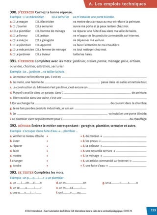 A. Les emplois techniques
390. S'EXERCER Cochez la bonne réponse.
Exemple : □ Le mécanicien l2Q Le serrurier va m'installer une porte blindée.
a. □ Le maçon
b.□ L'ouvrier
c. □ Le plombier
d.□ Le livreur
e.□ Le maçon
f. □ Le plombier
g. □ Le mécanicien
h.□ Le jardinier
D L'électricien
□ Le serrurier
D L'homme de ménage
D L'artisan
D Le garagiste
o L'apprenti
D La femme de ménage
□ Le livreur
va mettre des carreaux au mur et refaire la peinture.
ouvre ma porte et je peux rentrer chez moi.
va réparer une fuite d'eau dans ma salle de bains.
va m'apporter les produits commandés sur Internet.
va dépanner ma voiture.
va faire l'entretien de ma chaudière.
va tout nettoyer chez moi.
taille les haies.
391. S'EXERCER Complétez avec les mots: jardinier, atelier, panne, ménage, prise, artisan,
ouvrière, chantier, entretien, serrurier.
Exemple : Le ... jardinier ... va tailler la haie.
a. Le moteur ne fonctionne pas, il est en ...................................................................................................................................................
b. Le matin, une femme de ................................................................................................ passe dans les salles et nettoie tout.
c. La construction du bâtiment n'est pas finie, c'est encore un .....................................................................................................
d. Marcel travaille dans un garage, dans l' .................................................................................................................... de peinture.
e. Elle travaille dans une usine, c'est une ..................................................................................................................................................
f. On va changer la .................................................................................................................................. de courant dans la chambre.
g. Je ne fais pas des produits industriels, je suis un .............................................................................................................................
h. Le ............................................................................................................................................................. va installer une porte blindée.
i. Le plombier vient régulièrement pour l'....................................................................................................................du chauffage.
392. RÉVISER Écrivez le métier correspondant : garagiste, plombier, serrurier et autre.
Exemple : s'occuper d'une fuite d'eau ➔ ... plombier ...
a.vérifier le niveau d'huile • • 1. du moteur ➔ ...........................................................................
b. livrer • • 2. les pneus ➔ ..............................................................................
c. réparer • • 3. la pelouse ➔ ............................................................................
d. faire • • 4. une nouvelle serrure ➔ .....................................................
e. mettre • • 5. le ménage ➔ ...........................................................................
f. changer • • 6. un article commandé sur Internet ➔ ........................
g. tondre • • 7. une fuite d'eau ➔ .................................................................
393. SE TESTER Complétez les mots.
Exemple : un p.......o.......i.......r ➔ un plombier
a. un ........l......ctr.......ci........n d. un m..............................on g. un a...............t.............s............n
b. un se..........u............i..........r e. un m........ca.............1
........
c. une o........v........1
......r.......... f. un l............v..........eu..........
© CLEInternational -Avec l'autorisation des Éditions CLE International dans le cadre de la continuité pédagogique, COVD-19
 