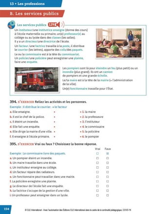 13 • Les professions
B. Les services publics
Les services publics ffij i4 ))-------------------------.
Un instituteur/une institutrice enseigne (donne des cours)
à l'école maternelle ou primaire, un(e) professeur(e) au
collège ou au lycée dans des classes (les salles).
Il y a un directeur/une directrice de l'école.
Un facteur / une factrice travaille à la poste, il distribue
le courrier (les lettres), apporte des colis/des paquets.
Le ou la commissaire est à la tête du commissariat.
Un policier/une policière peut enregistrer une plainte,
faire une enquête.
Les pompiers sont là pour éteindre un feu (plus petit) ou un
incendie (plus grand). Ils ont un camion
de pompiers et une grande échelle.
Le/la maire est à la tête de la mairie (= l'administration
de la ville).
Un(e) fonctionnaire travaille pour l'État.
394. S'EXERCER Reliez les activités et les personnes.
Exemple : Il distribue le courrier. ➔ le facteur
a. Elle enseigne. • • 1. la maire
b. Il est le chef de la police. • • 2. la professeure
c. Il éteint un incendie. • • 3. l'instituteur
d. Elle fait une enquête. • • 4. le commissaire
e. Elle dirige la mairie d'une ville. • • S. la policière
f. Il enseigne à l'école primaire. • • 6. le pompier
395. S'EXERCER Vrai ou faux? Choisissez la bonne réponse.
Exemple : Le commissaire livre des paquets.
a.Un pompier éteint un incendie.
b. Un maire travaille dans une école.
c. Un instituteur enseigne au collège.
d. Un facteur répare des radiateurs.
e. Un fonctionnaire peut travailler dans une mairie.
f. La policière enregistre une plainte.
g. Le directeur de l'école fait une enquête.
h. La factrice s'occupe de la gestion d'une ville.
i. Un professeur peut enseigner dans un lycée.
Vrai
□
□
□
□
□
□
□
□
□
□
Faux
121
□
□
□
□
□
□
□
□
□
© CLE International -Avec l'autorisationdes Éditions CLE International dans le cadre de la continuité pédagogique, COVD-19
 