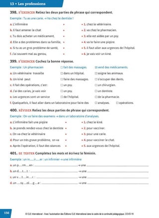 13 • Les professions
398. S'EXERCER Reliez les deux parties de phrase qui correspondent.
Exemple : Tu as une carie. ➔ Va chez le dentiste !
a. L'infirmière • • 1. chez le vétérinaire.
b. Il faut amener le chat • • 2. va chez le pharmacien.
c. Tu dois acheter un médicament, • • 3. elle est aidée par un psy.
d. Elle a des problèmes dans sa famille, • • 4. va te faire une piqûre.
e. Si tu as un gros problème de santé, • • 5. il faut aller aux urgences de l'hôpital.
f. J'ai souvent mal au genou, • • 6. je vais voir un kiné.
399. S'EXERCER Cochez la bonne réponse.
Exemple : Un pharmacien D fait des massages. 181 vend des médicaments.
a. Un vétérinaire travaille D dans un hôpital. D soigne les animaux.
b. Un kiné peut D faire des massages. D s'occuper des dents.
c. Il fait des opérations, c'est: Dun psy. o un chirurgien.
d. J'ai des caries, je vais voir D un psy. D un dentiste.
e. Les urgences sont un service D de l'hôpital. o de la pharmacie.
f. Quelquefois, il faut aller dans un laboratoire pour faire des D analyses.
400. RÉVISER Reliez les deux parties de phrase qui correspondent.
Exemple : On va faire des examens ➔ dans un laboratoire d'analyses.
a. L'infirmière fait une piqûre • • 1. chez le kiné.
b. Je prends rendez-vous chez le dentiste • • 2. pour vacciner.
c. On va chez le vétérinaire • • 3. pour une carie.
d. Pour un très grave problème, on va • • 4. pour vacciner le chat.
D opérations.
e.Après l'opération, il faut des séances • • 5. aux urgences de l'hôpital.
401. SE TESTER Complétez les mots et écrivez le féminin.
Exemple : un in.......ir.......er : un infirmier ➔ une infirmière
a. un p......rm......en : ..........................................................................➔ une ..........................................................................................................
b. un d......t......t. : ................................................................................. ➔ une .........................................................................................................
c. un v......t......in......r.: ....................................................................... ➔ une .........................................................................................................
d. un ......sy......ol......g......e: .............................................................. ➔ une .........................................................................................................
© CLE International -Avec l'autorisationdes Éditions CLEInternational dans le cadre dela continuité pédagogique, COVD-19
 