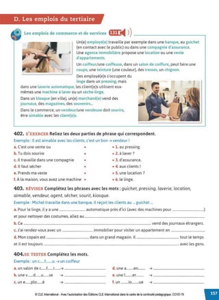 D. Les emplois du tertiaire
Les emplois de commerce et de services fIf• i4 ))--------------~
Un(e) employé(e) travaille par exemple dans une banque, au guichet
(en contact avec le public) ou dans une compagnie d'assurance.
f
J Une agence immobilière propose une location ou une vente
d'appartements.
Un coiffeur/une coiffeuse, dans un salon de coiffure, peut faire une
coupe, une teinture (une couleur). des tresses, un chignon.
Des employé(e)s s'occupent du
linge dans un pressing, mais
dans une laverie automatique, les client(e)s utilisent eux-
mêmes une machine à laver ou un sèche-linge.
Dans un kiosque (en ville). un(e) marchand(e) vend des
journaux, des magazines, des souvenirs...
Dans le commerce, un vendeur/ une vendeuse doit sourire,
être aimable avec les client(e)s.
402. S'EXERCER Reliez les deux parties de phrase qui correspondent.
Exemple : Il est aimable avec les clients, c'est un bon ➔ vendeur!
a. C'est une vente ou • • 1. au pressing.
b. Tu dois sourire • • 2. à laver?
c. Il travaille dans une compagnie • • 3. d'assurance.
d. Il faut sécher • • 4. aux clients !
e. Prends ma veste • • S. une location?
f. À la maison, vous avez une machine • • 6. le linge.
•
403. RÉVISER Complétez les phrases avec les mots : guichet, pressing, laverie, location,
aimable. vendeur, agent. sécher. sourit, kiosque.
Exemple : Michel travaille dans une banque, il reçoit les clients au ... guichet ...
a. Pour le linge, il y a une ............................... automatique près d'ici (avec des machines pour ......................................)
et pour nettoyer des costumes, allez au ................................................................................................................................................
b. Ce .........................................................................................................................................................vend des journaux étrangers.
c. J'ai rendez-vous avec un ..................................... immobilier pour visiter un appartement en .........................................
d. Mon copain est ................................................... dans un grand magasin. Il ................................................... tout le temps
et il est toujours ..................................................................................................................................................................avec les gens.
404.SE TESTER Complétez les mots.
Exemple : un c......f........u. ➔ un coiffeur
a. un salon de c......f.......r.......➔ ................................................... d. une a.........en......... ➔ ...............................................................
b. une v.......d.......u.......se ➔ ................................................... e. une l.........er......... ➔ ...............................................................
c. un e.......plo.......é ➔ ................................................... f. un .........io.........ue ➔ ...............................................................
© CLE International •Avec l'autorisationdes Éditions CLEInternational dans le cadre dela continuité pédagogique, COVD-19
 