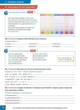 1 • Premiers contacts
D. Les jours et les journées
Les jours de la semaine cmJ:
◄ )
)-------------------~
Les 7 jours de la semaine: lundi, mardi,
mercredi,jeudi, vendredi, samedi, dimanche.
Si nous sommes mercredi, on dit: aujourd'hui,
c'est mercredi. Hier, c'est mardi et demain,
c'est jeudi.
Pour la fin de la semaine, le samedi et le
dimanche, on utilise le mot anglais
le « week-end ».
20. S'EXERCER Indiquez l'ordre des jours de la semaine.
Exemple : Mardi ➔ 2
a.Jeudi ➔.................................................... c. Dimanche ➔ ......................................... e. Mercredi ➔ ...........................................
b. Lundi ➔ ................................................... d. Samedi ➔ ............................................... f. Vendredi ➔ ............................................
Les moments de la journée C!PJ:
◄ )
)
le matin (avant midi)
l'après-midi (après midi)
le soir (la fin de l'après-midi)
la nuit (on dort en général)
le jour ➔ la journée
(les activités du jour)
le matin ➔ la matinée
(les activités du matin)
le soir ➔ la soirée
(les activités du soir)
21. S'EXERCER Remettez les mots de ces phrases dans l'ordre.
Exemple : la - est - date? - Quelle ➔ Quelle est la date?
Pour« l'après-midi » et
« la nuit»: un seul mot
a. On - le - janvier. - est - samedi -12 ➔ ................................................................................................................................................
b. la - Il - jours - y- 7 - a - dans - semaine. ➔ ......................................................................................................................................
. d'h . ? l O .
c. auJour u1 . - que - n - est - Jour ➔ .................................................................................................................................................
d. quoi - fais - soir? - Tu - ce ➔ ....................................................................................................................................................................
e. une - Passez - soirée! - bonne ➔ .............................................................................................................................................................
22. S'EXERCER Corrigez les phrases. Il manque la ponctuation: virgule, espace, majuscule,
tiret, apostrophe, cédille...
Exemple : cestqueljour ➔ C'est quel jour?
a. bonnejournee ➔ ..................................................................................................................................................................................................
b. cestlundiaujourdhui ➔ .....................................................................................................................................................................................
c. demainonestmardi ➔ ........................................................................................................................................................................................
d. bonweekendalundi ➔ ......................................................................................................................................................................................
© CLEInternational -Avec l'autorisation des Éditions CLE International dans le cadre de la continuité pédagogique, COVD-19
 