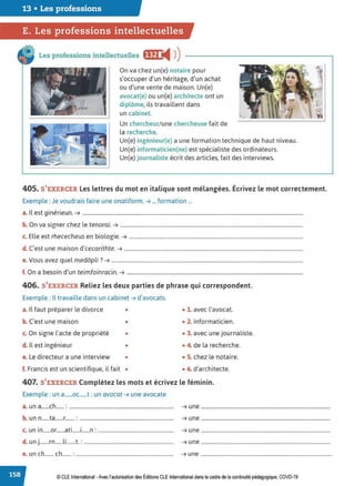 13 • Les professions
E. Les professions intellectuelles
Les professions intellectuelles f@f) i4 ))
On va chez un(e) notaire pour
s'occuper d'un héritage, d'un achat
ou d'une vente de maison. Un(e)
avocat(e) ou un(e) architecte ont un
diplôme, ils travaillent dans
un cabinet.
Un chercheur/ une chercheuse fait de
la recherche.
Un(e) ingénieur(e) a une formation technique de haut niveau.
Un(e) informaticien(ne) est spécialiste des ordinateurs.
Un{e) journaliste écrit des articles, fait des interviews.
405. S'EXERCER Les lettres du mot en italique sont mélangées. Écrivez le mot correctement.
Exemple : Je voudrais faire une onatiform.➔ ... formation ...
a. Il est g1neneun. ➔ .........................................................................................................................................................................
b. On va signer chez le tenorai. ➔ ............................................................................................................................................
c. Elle est rhececheus en biologie. ➔ .....................................................................................................................................
d. C'est une maison d'cecarithte. ➔ .........................................................................................................................................
e.Vous avez quel medôpli ? ➔ ...................................................................................................................................................
f. On a besoin d'un teimfoinracin. ➔ .......................................................................................................................................
406. S'EXERCER Reliez les deux parties de phrase qui correspondent.
Exemple : Il travaille dans un cabinet ➔ d'avocats.
a. Il faut préparer le divorce • • 1. avec l'avocat.
b. C'est une maison • • 2. informaticien.
c. On signe l'acte de propriété • • 3. avec une journaliste.
d. ll est ingénieur • • 4. de la recherche.
e. Le directeur a une interview • • S. chez le notaire.
f. Francis est un scientifique, il fait • • 6. d'architecte.
407. S'EXERCER Complétez les mots et écrivez le féminin.
Exemple : un a......oc......t : un avocat ➔ une avocate
a. un a......ch...... : ................................................................................ ➔ une ...................................................................................................
b. un n......ta......r....... : ........................................................................ ➔ une ...................................................................................................
c. un in......or......ati......i......n: .......................................................... ➔ une ...................................................................................................
d. un j.......rn......li.......t. : ..................................................................... ➔ une ...................................................................................................
e. un ch....... ch....... :........................................................................... ➔ une ....................................................................................................
© CLE International -Avec l'autorisationdes Éditions CLEInternational dans le cadre dela continuité pédagogique, COVD-19
 