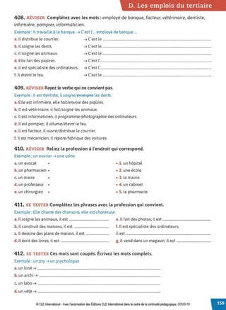 D. Les emplois du tertiaire
408. RÉVISER Complétez avec les mots :employé de banque, facteur, vétérinaire, dentiste,
infirmière, pompier, informaticien.
Exemple : Il travaille à la banque. ➔ C'est l'... employé de banque ...
a. Il distribue le courrier. ➔ C'est le ...................................................................................................................................
b. Il soigne les dents. ➔ C'est le ...................................................................................................................................
c. Il soigne les animaux. ➔ C'est le ...................................................................................................................................
d. Elle fait des piqûres. ➔ C'est l'......................................................................................................................................
e. Il est spécialiste des ordinateurs. ➔ C'est l'......................................................................................................................................
f. 1
l éteint le feu. ➔ C'est le ...................................................................................................................................
409. RÉVISER Rayez le verbe qui ne convient pas.
Exemple : Il est dentiste, il soigne/ enseigne les dents.
a. Elle est infirmière, elle fait/envoie des piqûres.
b. Il est vétérinaire, il fait/soigne les animaux.
c. Il est informaticien, il programme/ photographie des ordinateurs.
d. Il est pompier, il allume/ éteint le feu.
e. Il est facteur, il ouvre/ distribue le courrier.
f. Il est mécanicien, il répare/ fabrique des voitures.
410. RÉVISER Reliez la profession à l'endroit qui correspond.
Exemple : un ouvrier ➔ une usine
a. un avocat • • 1. un hôpital
b. un pharmacien • • 2. une école
c. un maire • • 3. la mairie
d. un professeur • • 4. un cabinet
e. un chirurgien • • 5. la pharmacie
411. SE TESTER Complétez les phrases avec la profession qui convient.
Exemple : Elle chante des chansons, elle est chanteuse.
a. Il soigne les animaux, il est................................................ e. Il fait des photos, il est ..........................................................
b. Il construit des maisons, il est .......................................... f. Il est spécialiste des ordinateurs,
c. Il dessine des plans de maison, il est............................ il est ......................................................................................................
d. Il écrit des livres, il est .......................................................... g. Il vend dans un magasin, il est .........................................
412. SE TESTER Ces mots sont coupés. Écrivez les mots complets.
Exemple : un psy ➔ un psychologue
a. unkiné ➔ ....................................................................................................................................................
b. un archi ➔ ..................................................................................................................................................
c. un labo ➔ ....................................................................................................................................................
d. un vété ➔ ....................................................................................................................................................
© CLE International -Avec l'autorisationdes Éditions CLEInternational dans le cadre dela continuité pédagogique, COVD-19
 