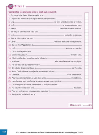 Bilan 1
Complétez les phrases avec le mot qui convient.
1. On a une fuite d'eau, il faut appeler le p ..........................................................................................................
2. La porte est fermée et je n'ai pas les clés, téléphone au s.....................................................................
3. Le g ............................................................................................................ va faire une révision de la voiture.
4. Le 1
....................................................................................................................................... a un paquet pour vous.
5. Il est 0 ...................................................................................................................... dans une usine de voitures.
6. Il n'est pas un industriel, c'est un a.......................................................................................................................
7. Le j........................................................................................................................................... va tondre la pelouse.
8. Il va se faire opérer par un c ....................................................................................................................................
9. Cette i........................................................................................................ travaille dans une école primaire.
10. Il ya le feu rAppelez les p......................................................................................................................................
11. Le f............................................................................................................................................apporte le courrier.
12. On va voir la police au c..........................................................................................................................................
13. c·est le nouveau m...................................................................................................................... de notre ville.
14. Elle travaille dans une pharmacie, elle est p...............................................................................................
15. Voici une i ............................................................................................., elle va te faire une petite piqûre.
16. J'ai les résultats du laboratoire d'a ...................................................................................................................
17. On est allé directement aux u .................................................................................................. de l'hôpital.
18. Après l'opération de votre jambe, vous devez voir un k .......................................................................
19. Elle este................................................................................................................................... dans une banque.
20. Pour trouver ma maison, je vais dans une a................................................................... immobilière.
21. Mes cheveux sont trop longs, je prends rendez-vous chez le c ........................................................
22. On doit signer le contrat de vente de la maison chez le n ..................................................................
23. Ma sœur travaille dans un c .......................................................................................................... d'avocats.
24. Pour les ordinateurs, nous avons un ingénieur 1........................................................................................
25. Il soigne les malades, il est m ...............................................................................................................................
Mon score : ....... / 25
© CLE International -Avec l'autorisationdes Éditions CLEInternational dans le cadre dela continuité pédagogique, COVD-19
 