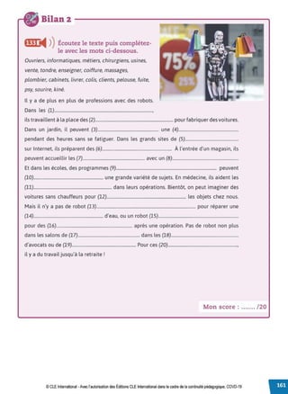 Bilan 2
f@ij i4 ))Écoutez le texte puis complétez-
le avec les mots ci-dessous.
Ouvriers, informatiques, métiers, chirurgiens, usines,
vente, tondre, enseigner, coiffure, massages,
plombier, cabinets, livrer, colis, clients, pelouse, fuite,
psy, sourire, kiné.
Il y a de plus en plus de professions avec des robots.
Dans les (1)............................................................................................,
ils travaillent à la place des (2)......................................................................... pour fabriquer des voitures.
Dans un jardin, il peuvent (3)......................................................... une (4)........................................................
pendant des heures sans se fatiguer. Dans les grands sites de (5)..................................................
sur Internet, ils préparent des (6)................................................................. À l'entrée d'un magasin, ils
peuvent accueillir les (7).......................................................... avec un (8)..............................................................
Et dans les écoles, des programmes (9).............................................................................................. peuvent
(10)................................................................. une grande variété de sujets. En médecine, ils aident les
(11)......................................................................... dans leurs opérations. Bientôt, on peut imaginer des
voitures sans chauffeurs pour (12).......................................................................... les objets chez nous.
Mais il n'y a pas de robot (13)............................................................................................. pour réparer une
(14)................................................................. d'eau, ou un robot (15)...........................................................................
pour des (16)....................................................................... après une opération. Pas de robot non plus
dans les salons de (17).......................................................... dans les (18)...............................................................
d'avocats ou de (19)............................................................ Pour ces (20).................................................................,
il y a du travail jusqu'à la retraite!
Mon score : ....... /20
© CLE International -Avec l'autorisationdes Éditions CLEInternational dans le cadre dela continuité pédagogique, COVD-19
 