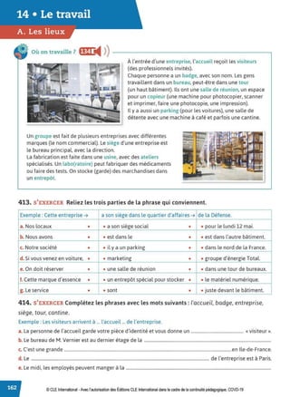 Où on travaille? f!Gi ;fi ))
À l'entrée d'une entreprise, l'accueil reçoit les visiteurs
(des professionnels invités).
Chaque personne a un badge, avec son nom. Les gens
travaillent dans un bureau, peut-être dans une tour
(un haut bâtiment). Ils ont une salle de réunion, un espace
pour un copieur (une machine pour photocopier, scanner
et imprimer, faire une photocopie, une impression).
Il y a aussi un parking (pour les voitures), une salle de
détente avec une machine à café et parfois une cantine.
Un groupe est fait de plusieurs entreprises avec différentes
marques (le nom commercial). Le siège d'une entreprise est
le bureau principal, avec la direction.
La fabrication est faite dans une usine, avec des ateliers
spécialisés. Un labo(ratoire) peut fabriquer des médicaments
ou faire des tests. On stocke (garde) des marchandises dans
un entrepôt.
413. S'EXERCER Reliez les trois parties de la phrase qui conviennent.
Exemple : Cette entreprise ➔ a son siège dans le quartier d'affaires ➔ de la Défense.
a. Nos locaux • • a son siège social • • pour le lundi 12 mai.
b. Nous avons • • est dans le • • est dans l'autre bâtiment.
c. Notre société • • il y a un parking • • dans le nord de la France.
d. Si vous venez en voiture, • • marketing • • groupe d'énergie Total.
e. On doit réserver • • une salle de réunion • • dans une tour de bureaux.
f. Cette marque d'essence • • un entrepôt spécial pour stocker • • le matériel numérique.
g. Le service • • sont • • juste devant le bâtiment.
414. S'EXERCER Complétez les phrases avec les mots suivants : l'accueil, badge, entreprise,
siège, tour, cantine.
Exemple : Les visiteurs arrivent à ... l'accueil ... de l'entreprise.
a. La personne de l'accueil garde votre pièce d'identité et vous donne un ................................................. «visiteur».
b. Le bureau de M. Vernier est au dernier étage de la .......................................................................................................................
c. C'est une grande .............................................................................................................................................................en Ile-de-France.
d. Le ....................................................................................................................................................................... de l'entreprise est à Paris.
e. Le midi, les employés peuvent manger à la ........................................................................................................................................
© CLE International -Avec l'autorisationdes Éditions CLEInternational dans le cadre dela continuité pédagogique, COVD-19
 