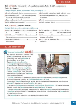 A. Les lieux
415. RÉVISER Un visiteur arrive à l'accueil d'une société. Notez de 1 à 9 pour retrouver
l'ordre des phrases.
Exemple: Bonjour, je viens voir monsieur Fleury, s'il vous plaît. ... 1 ...
a. Je suis de la société Cadrex.............................................. e. Un instant, je vous prie, je vais le prévenir..............
b. Allô, monsieur Fleury? Ici l'accueil, j'ai monsieur f. Monsieur Fleury va venir vous chercher dans
Ducros de la société Cadrex pour vous...................... un moment..................................................................................
0
. • . 7
c. u1, vous etes monsieur ................................................... g. Merci.............................................................................................
d v , "'7
. ous representez une societe . ..................................... h. Je suis monsieur Ducros.....................................................
416. SE TESTER Complétez les mots.
Exemple : Cette u...........sin..........e a un p..........arkin..........g.
a. Le s..........è........e de l'ent...........pr..........se est dans une d. C'est une mar............. d'un gr................p....... de lux........
t..............................r de b.................................r............................x e. Le ph......................co.....................r est encore en panne.
b. Un visit...............r vous attend à l'ac.............u..................l, f. La m.............................chi............................ à c..........................é
il a son un ba..............................................................................e est au premier étage.
c. Vous devez créer un l..........................bo..........................re g. Il n'y a plus de place dans le p....................................ing
dans votre at..........................................................................er de l'entre......................................................................................
B. Les personnes
Avec qui on travaille ? flfi ◄ )
)----------------------~
À la direction, le patron/la patronne, c'est
le/la PDG (Président(e) Directeur(trice)
Général(e)), avec un(e) assistant(e) de
direction. Dans les services,
il y a un directeur/ une directrice,
le manager(manageur)/la manageuse,
le chef/la cheffe et d'autres employé(e)s.
On peut travailler à temps complet ou
partiel, à mi-temps (la moitié du temps).
On a des collègues (les autres personnes
dans l'entreprise), on est dans une équipe
(un groupe de personnes).
Le/la DRH (Directeur/trice des Ressources Humaines) recrute (cherche) puis embauche (emploie)
le nouveau personnel. Il choisit les candidats/ candidates à un poste.
On peut aussi licencier des personnes (arrêter leur contrat de travail). Le personnel peut demander
un congé (= des vacances) ou une formation (des cours).
Le service du marketing s'occupe des ventes, de la publicité. La comptabilité s'occupe des questions
d'argent, comme une facture ou préparer le salaire. On gagne un salaire.
Le service financier est là pour par exemple le bilan, le service juridique pour les problèmes de droit.
Un syndicat défend les intérêts d'une catégorie professionnelle, il peut demander une grève (arrêter
le travail pour protester).
Un(e) stagiaire fait un stage dans l'entreprise pour un temps limité.
© CLE International -Avec l'autorisationdes Éditions CLEInternational dans le cadre dela continuitépédagogique, COVD-19
 