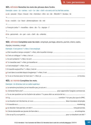 B. Les personnes
421. RÉVISER Remettez les mots des phrases dans l'ordre.
Exemple : viens - Je - ventes.-voir- le - des - chef ➔ Je viens voir le chef des ventes.
a. où - pouvez - Vous - trouve - me - monsieur - dire - se - de - Blondin ?- bureau - le
➔ .......................................................................................................................................................................................................................................
.
b. au - couloir. - La - bout - photocopieuse - du - est
➔ .......................................................................................................................................................................................................................................
.
c. François Ledur ?- travailles- dans - de- Tu - équipe - l'
➔ ........................................................................................................................................................................................................................................
d. le - personnel. - Je - par - suis - chef - du - attendu
➔ ........................................................................................................................................................................................................................................
422. RÉVISER Complétez avec les mots : employé, partage, absents, partiel, client, cadre,
équipe, nouveau, congé.
Exemple : Il est patron? ➔ Non, il est employé.
a. Elle travaille à temps complet? ➔ Non, elle travaille à temps ...............................................................................................
b. C'est un collègue ?➔ Non, c'est un ..........................................................................................................................................................
c. Ils sont présents? ➔ Non, ils sont ..............................................................................................................................................................
d. Tu travailles seul? ➔ Non, je travaille en .............................................................................................................................................
e. Il est employé? ➔ Non, il est .......................................................................................................................................................................
f. Il travaille aujourd'hui ?➔ Non, il est en ................................................................................................................................................
g. Il est dans la société depuis longtemps? ➔ Non, il est .................................................................................................................
h. Tu as un bureau pour toi tout seul? ➔ Non, je ......................................................................................................... un bureau.
423. SE TESTER Complétez les mots.
Exemple : Un directeur est un cadre supérieur.
a. La semaine prochaine, je ne travaille pas, je suis en c...................................................................................................................
b. J'aimerais faire une f.................................................................................................... pour apprendre l'anglais commercial.
c. Tu as une question sur ton bulletin de salaire? Tu peux aller au service de lac...........................................................
d. Il 9.................................................................................................................................................combien? Un peu plus que le SMIC.
e. La situation est très bonne, on va e................................................................................................ deux nouveaux employés.
f. Il travaille au s............................................................................................................................................................................... marketing.
g. Le résultat n'est pas bon, on doit 1......................................................................................................................... cinq personnes.
h. L'école demande aux jeunes de faire des s.......................................................................................................... en entreprise.
. E ,.l . b . d. . . 7
1. st-ce qu I y a un petit ......................................................................................................................... pour un etu 1ant cet ete .
© CLE International -Avec l'autorisationdes Éditions CLEInternational dans le cadre dela continuité pédagogique, COVD-19
 