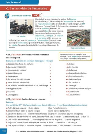 14 • Le travail
C. Les activités de l'entreprise
Les secteurs d'activité fj@ ◄ )
)
Une industrie peut être dans le secteur de l'énergie
(le pétrole, le gaz, l'électricité), de l'automobile (les voitures),
de l'agroalimentaire (des produits à boire et à manger), le BTP
(Bâtiment Travaux Publics). On trouve de grandes entreprises
dans le tourisme (les hôtels, les
agences), le luxe (la haute-couture,
les parfums, le champagne), les
Les médias assurances, la banque. Les services
à la personne (aider les gens en
difficulté chez eux), les transports, l'aéronautique (construire des
avions), le commerce (la grande distribution; les supermarchés),
les médias (la presse, la radio, la télé) emploient beaucoup de
monde. L'agroalimentaire
424. S'EXERCER Reliez les activités au secteur
qui correspond.
Ne pas confondre: un magasin (une
boutique) et un magazine (un journal qui
sort chaque semaine ou chaque mois).
Exemple : du pétrole, des centrales électriques ➔ l'énergie
a. des sacs très chers, des parfums •
b. du gaz, de l'électricité •
c. construire des voitures •
d. des médicaments •
e. des voyages •
f. des avions, des hélicoptères •
g. des trains, des locomotives •
h. les produits de la ferme comme le lait, le fromage •
i. les hypermarchés
j. un crédit
k. un magazine
425. S'EXERCER Cochez la bonne réponse.
Exemple :
•
•
•
• l. le luxe
• 2. les médias
• 3. la banque
• 4. la grande distribution
• S. l'agroalimentaire
• 6. l'aéronautique
• 7. les transports
• S. l'énergie
• 9. l'industrie pharmaceutique
• 10. le tourisme
• 11. l'automobile
Une société de BTP ~ effectue des travaux dans le bâtiment. □ vend des produits agroalimentaires.
a. Notre banque propose D des crédits.
b. Je demande un crédit à D une banque.
D de l'agroalimentaire.
D une agence de tourisme.
c. Ce cabinet d'assurance o contrôle les finances. o vend des assurances pour les entreprises.
d. Construire des aéroports, des ponts, des autoroutes, c'est le travail D de l'aéronautique. D du BTP.
e. Une société de commerce D vend des produits dans des magasins. D a des magazines.
f. Un journal, une radio, une télévision, ce sont des activités ode médias. ode banque.
g. Une agence d'aide à la personne propose D des assurances. D des services à la personne.
© CLE International -Avec l'autorisationdes Éditions CLEInternational dans lecadre dela continuitépédagogique, COVD-19
 