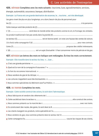C. Les activités de l'entreprise
426. RÉVISER Complétez avec les mots suivants : tourisme, luxe, agroalimentaire, services,
énergie, automobile, assurance, banque, distribution.
Exemple : La France est une grande destination de vacances, le ... tourisme ... est très développé.
Les gens vivent de plus en plus longtemps, on a donc besoin de plus de personnel pour
les (1) ............................................................................................................................................................................................... à la personne.
Cette marque vend des produits de (2)........................................................................................................................................................
L' (3).................................................. vend dans le monde entier des produits comme le vin, le fromage, les céréales.
Ce produit traditionnel n'est pas vendu dans la grande (4) .............................................................................................................
Le secteur (5).................................................................... est en bonne santé: on note une hausse des ventes de voiture.
J'ai choisi cette compagnie d' (6) .......................................................................................................................... pour mes contrats.
Cette (7)................................................................................................................................................. propose des crédits intéressants.
L' (8)..................................................................... est un sujet d'actualité: il faut consommer moins de pétrole et de gaz.
427. RÉVISER Les lettres des mots en italique sont mélangées. Écrivez les mots correctement.
Exemple : Elle travaille dans le secteur du lexu. ➔ ... luxe ...
a. C'est une grande perinterse. ➔ ...................................................................................................................................................................
b. Quel est le nom de la compagnie d'casuranes? ➔ .........................................................................................................................
c. Ils font du reccomme international. ➔ ...................................................................................................................................................
d. Nous vendons du gaz et du télrope. ➔ ...................................................................................................................................................
e. Les voitures s'appellent aussi des biomautoles. ➔ ..........................................................................................................................
f. Nous sommes spécialistes du Bâtiment avarTux Publics. ➔ .......................................................................................................
428. SE TESTER Complétez les mots.
Exemple : Cette société construit des avions, ils sont dans l'aéronautique.
a. Nous fabriquons et vendons des vêtements de 1
...............................................................................................................................
b. Cette société est dans le secteur a..................................................................................................., elle construit des avions.
c. Nous sommes présents sur le marché des t....................................................................................................... avec nos trains.
d. Ils construisent des routes, des gares, ils sont dans le 8 ...............................................................................................................
e. Les clients mangent nos produits, notre spécialité est l'a............................................................................................................
f. Nous vendons du gaz, nous sommes présents dans le secteur de l'é.....................................................................................
g. Cette compagnie d'a................................................................................................................. couvre les risques de ses clients,
© CLE International -Avec l'autorisationdes Éditions CLEInternational dans le cadre dela continuité pédagogique, COVD-19
 