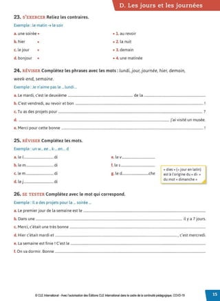 23. S'EXERCER Reliez les contraires.
Exemple : le matin➔ le soir
a. une soirée •
b. hier •
c. le jour •
d. bonjour •
D. Les jours et les journées
• 1. au revoir
• 2. la nuit
• 3. demain
• 4. une matinée
24. RÉVISER Complétez les phrases avec les mots : lundi, jour, journée, hier, demain,
week-end, semaine.
Exemple : Je n'aime pas le ... lundi ...
a. Le mardi, c'est le deuxième ................................................................................ de la ............................................................................
b. C'est vendredi, au revoir et bon .............................................................................................................................................................. !
c. Tu as des projets pour .................................................................................................................................................................................. ?
d. .......................................................................................................................................................................................... j'ai visité un musée.
e. Merci pour cette bonne ............................................................................................................................................................................... !
25. RÉVISER Complétez les mots.
Exemple : un w...ee ... k-...en ... d
a. le 1..................................... di e. le v.........................................
b. lem.................................. di f. les ..........................................
c. lem..................................di g. le d.................................che
d. le j..................................... di
26. SE TESTER Complétez avec le mot qui correspond.
Exemple : Il a des projets pour la ... soirée ...
«dies»(= jour en latin)
est à l'origine du« di-»
du mot« dimanche»
a. Le premier jour de la semaine est le .......................................................................................................................................................
b. Dans une ..................................................................................................................................................................................... il y a 7 jours.
M
. ,, . . b
c. erc1, c eta1t une tres onne ........................................................................................................................................................................
d H. '' . d. ' d.
. 1er c eta1t mar I et ......................................................................................................................................................., c est mercre 1.
L · t· · 1 C' l
e. a semaine est 1n1e . est e .......................................................................................................................................................................
f. On va dormir. Bonne ..........................................................................................................................................................................................
© CLE International -Avec l'autorisationdes Éditions CLEInternational dans le cadre dela continuité pédagogique, COVD-19
 