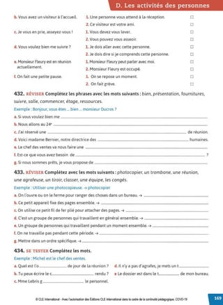 D. Les activités des personnes
b. Vous avez un visiteur à l'accueil.
c. Je vous en prie, asseyez-vous !
d. Vous voulez bien me suivre?
e. Monsieur Fleury est en réunion
actuellement.
f. On fait une petite pause.
1. Une personne vous attend à la réception.
2. Ce visiteur est votre ami.
1. Vous devez vous lever.
2. Vous pouvez vous asseoir.
1. Je dois aller avec cette personne.
2. Je dois dire si je comprends cette personne.
1. Monsieur Fleury peut parler avec moi.
2. Monsieur Fleury est occupé.
1. On se repose un moment.
2. On fait grève.
□
□
□
□
□
□
□
□
□
□
432. RÉVISER Complétez les phrases avec les mots suivants : bien, présentation, fournitures,
suivre, salle, commencer, étage, ressources.
Exemple : Bonjour, vous êtes ... bien ... monsieur Ducros?
a. Si vous voulez bien me ...................................................................................................................................................................................
b. Nous allons au 24• ............................................................................................................................................................................................
J
• . . , d . .
c. a1 reserve une ......................................................................................................................................................................... e reun1on.
d. Voici madame Bernier, notre directrice des ............................................................................................................... humaines.
e. Le chef des ventes va nous faire une .....................................................................................................................................................
f. Est-ce que vous avez besoin de .............................................................................................................................................................. ?
g. Si nous sommes prêts, je vous propose de ..........................................................................................................................................
433. RÉVISER Complétez avec les mots suivants :photocopier, un trombone, une réunion,
une agrafeuse, un tiroir, classer, une équipe, les congés.
Exemple : Utiliser une photocopieuse. ➔ photocopier
a. On l'ouvre ou on le ferme pour ranger des choses dans un bureau. ➔ ...............................................................................
b. Ce petit appareil fixe des pages ensemble. ➔ ...................................................................................................................................
c. On utilise ce petit fil de fer plié pour attacher des pages. ➔ .....................................................................................................
d. C'est un groupe de personnes qui travaillent en général ensemble. ➔ ..............................................................................
e. Un groupe de personnes qui travaillent pendant un moment ensemble. ➔ ....................................................................
f. On ne travaille pas pendant cette période. ➔ .....................................................................................................................................
g. Mettre dans un ordre spécifique. ➔ ..........................................................................................................................................................
434. SE TESTER Complétez les mots.
Exemple : Michel est le chef des ventes.
a. Quel est l'o ................................. de jour de la réunion? d. Il n'y a pas d'agrafes, je mets un t....................................
b. Tu peux écrire le c................................................... rendu ? e Le dossier est dans let......................... de mon bureau.
c. Mme Lebris g .................................................. le personnel.
© CLEInternational -Avec l'autorisationdes Éditions CLE International dans le cadre dela continuité pédagogique, COVD-19
 