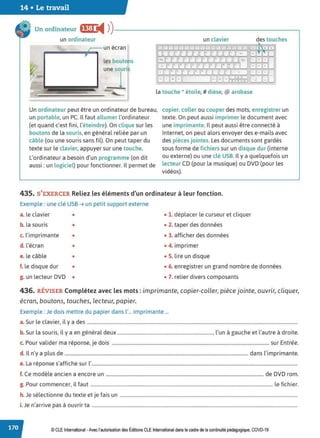 14 • Le travail
Un ordinateur f@I:I i4 ))-------------------------~
un ordinateur
,---un écran
Les bouto s
un clavier des touches
SGJGEE~G:X±J3l!!kilfll~i.€fr.Ell::1 ··•
~ : J ~ G.'='.~ilF:.-
,..,.,,,,
E)tj('.jU~'t.J~ ~illf 1
~~.:..lJt.Jl.L.U_
~___l_,
= E±JLJ
li..U~l:JEJUL~:Jl.JCJ~ L~I _J
œ~~'----~l:::G:l~m&Jcr:! L::_
J_
J_J
La touche * étoile,# dièse, @ arobase
Un ordinateur peut être un ordinateur de bureau,
un portable, un PC. IL faut allumer L'ordinateur
(et quand c'est fini, L'éteindre). On clique sur Les
boutons de La souris, en général reliée par un
câble (ou une souris sans fil). On peut taper du
texte sur le clavier, appuyer sur une touche.
copier, coller ou couper des mots, enregistrer un
texte. On peut aussi imprimer Le document avec
une imprimante. IL peut aussi être connecté à
Internet, on peut alors envoyer des e-mails avec
des pièces jointes. Les documents sont gardés
sous forme de fichiers sur un disque dur (interne
ou externe) ou une clé USB. Il y a quelquefois un
lecteur CD (pour La musique) ou DVD (pour Les
vidéos).
L'ordinateur a besoin d'un programme (on dit
aussi : un logiciel) pour fonctionner. IL permet de
435. S'EXERCER Reliez les éléments d'un ordinateur à leur fonction.
Exemple : une clé USB ➔ un petit support externe
a. Le clavier • • 1. déplacer Le curseur et cliquer
b. la souris • • 2. taper des données
c. L'imprimante • • 3. afficher des données
d. l'écran • • 4. imprimer
e. le câble • • 5. Lire un disque
f. le disque dur • • 6. enregistrer un grand nombre de données
g. un lecteur DVD • • 7. relier divers composants
436. RÉVISER Complétez avec les mots : imprimante, copier-coller, pièce jointe, ouvrir, cliquer,
écran, boutons, touches, lecteur, papier.
Exemple : Je dois mettre du papier dans l'... imprimante ...
a. Sur le clavier, il y a des ...................................................................................................................................................................................
b. Sur La souris, il y a en général deux ................................................................................., L'un à gauche et l'autre à droite.
c. Pour valider ma réponse, je dois ...................................................................................................................................... sur Entrée.
d. 1
Ln'y a plus de ............................................................................................................................................................ dans L
'imprimante.
e. La réponse s'affiche sur l'...............................................................................................................................................................................
f. Ce modèle ancien a encore un ...................................................................................................................................... de DVD rom.
g. Pour commencer, il faut ........................................................................................................................................................... le fichier.
h. Je sélectionne du texte et je fais un .......................................................................................................................................................
i. Je n'arrive pas à ouvrir ta ...............................................................................................................................................................................
© CLE International -Avec l'autorisationdes Éditions CLEInternational dans le cadre dela continuité pédagogique, COVD-19
 