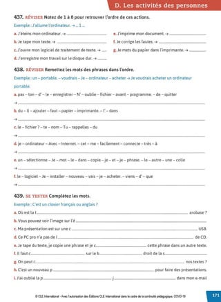D. Les activités des personnes
437. RÉVISER Notez de 1 à 8 pour retrouver l'ordre de ces actions.
Exemple :J'allume l'ord inateur. ➔ ... 1 ...
J
,. . d.
a. etems mon or mateur. ➔ ................................................. e. J'imprime mon document. ➔ .............................................
b. Je tape mon texte. ➔ ............................................................. f. Je corrige les fautes. ➔ ..........................................................
c. J'ouvre mon logiciel de traitement de texte. ➔ ...... g. Je mets du papier dans l'imprimante. ➔ .....................
d. J'enregistre mon travail sur le disque dur. ➔ ...........
438. RÉVISER Remettez les mots des phrases dans l'ordre.
Exemple : un - portable.- voudrais - Je - ordinateur - acheter ➔ Je voudrais acheter un ordinateur
portable.
a. pas - ton - d' - le - enregistrer - N' - oublie - fichier - avant - programme. - de - quitter
➔ ......................................................................................................................................................................................................................................
b. du - Il - ajouter - faut - papier - imprimante. - l' - dans
➔ ......................................................................................................................................................................................................................................
c. le - fichier? - te - nom - Tu - rappelles - du
➔ .....................................................................................................................................................................................................................................
.
d.je - ordinateur - Avec- Internet. - cet - me - facilement - connecte - très - à
➔ ......................................................................................................................................................................................................................................
e. un - sélectionne - Je - mot - le - dans - copie - je - et- je - phrase. - le - autre - une - colle
➔ .....................................................................................................................................................................................................................................
.
f. le - logiciel - Je - installer - nouveau - vais - je - acheter. - viens - d' - que
➔ ......................................................................................................................................................................................................................................
439. SE TESTER Complétez les mots.
Exemple : C'est un clavier français ou anglais?
a. Où est lat.......................................................................................................................................................................................... arobase?
b V . l'. l'.
. ous pouvez voir image sur e.................................................................................................................................................................
c. Ma présentation est sur une c........................................................................................................................................................... USB.
d. Ce PC pro n'a pas de 1....................................................................................................................................................................... de CD.
e.Je tape du texte, je copie une phrase et je c.............................................................. cette phrase dans un autre texte.
f. Il faut c.................................................................. sur le b..................................................... droit de las....................................................
g. On peut i........................................................................................................................................................................................ nos textes ?
h. C'est un nouveau p ............................................................................................................................ pour faire des présentations.
. J' . bl.. l . d .l
1. a1 ou 1e a p ....................................................................................J............................................................................ ans mon e-ma1
© CLE International -Avec l'autorisationdes Éditions CLEInternational dans le cadre dela continuité pédagogique, COVD-19
 