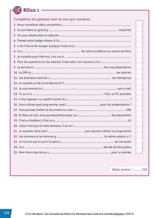 Bilan 1
Complétez les phrases avec le mot qui convient.
1. Nous travaillons dans une petite e.......................................................................................................................
2. Ils sont dans un grand 9....................................................................................................................... industriel.
3. On vous attend dans la salle de r..........................................................................................................................
4. Prenez votre badge visiteur à l'a...........................................................................................................................
5. Il est l'heure de manger quelque chose à lac...............................................................................................
6. Les................................................................................................... de notre société est au centre de Paris.
7. Je travaille pour Martine, c'est ma d ...................................................................................................................
8. Pour les questions sur les salaires, il faut aller voir Laurent, à lac ...................................................
9. Le service m...................................................................................................................... fait une présentation.
10. La DRH 9................................................................................................................................................ les salariés.
11. Les directeurs sont les c......................................................................................................... de l'entreprise.
12. Le numéro un de la société est le P ..................................................................................................................
13. Je vous envoie le c................................................... r....................................................................... par e-mail.
14. Tu as un o ........................................................................................................................ ? Oui, un PC portable.
15. Il faut appuyer sur quelle touche du c........................................................................................................ ?
16. Vous utilisez quel programme, quel 1........................................................ pour les présentations?
17. Vous pouvez mettre le document sur une c...................................................................................... USB.
18. Et dans ce coin, vous pouvez photocopier oui....................................................... des documents.
19. C'est un étudiant, il fait uns........................................................................................................................... ici.
20. Julien n'est pas là cette semaine, il est en c.................................................................................................
21. Je voudrais faire une f.............................................................. pour pouvoir utiliser ce programme.
22. Les hommes et les femmes 9................................................................................ le même salaire, ici?
23. Je n'arrive pas à ouvrir la pièce j .......................................................................................... de cet email.
24. Les ...................................................................................................................................... décide de faire grève.
25. Mon frère cherche un s......................................................................................................... pour la rentrée.
Mon score : ....... / 25
© CLE International -Avec l'autorisationdes Éditions CLEInternational dans le cadre dela continuitépédagogique, COVD-19
 