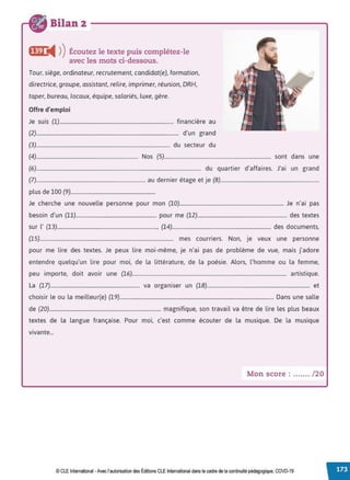 Bilan 2
fi@ i4 ))Écoutez le texte puis complétez-le
avec les mots ci-dessous.
Tour, siège, ordinateur, recrutement, candidat(e), formation,
directrice, groupe, assistant, relire, imprimer, réunion, DRH,
taper, bureau, locaux, équipe, salariés, luxe, gère.
Offre d'emploi
Je suis (1)........................................................................................ financière au
(2).............................................................................................................. d'un grand
(3)....................................................................................................... du secteur du
(4).............................................................................. Nos (5).................................................................................. sont dans une
(6)............................................................................................................................... du quartier d'affaires. J'ai un grand
(7).................................................................................... au dernier étage et je (8)............................................................................
plus de 100 (9).................................................................
Je cherche une nouvelle personne pour mon (10)................................................................................ Je n'ai pas
besoin d'un (11).............................................................. pour me (12)..................................................................... des textes
sur l' (13)............................................................................., (14)............................................................................ des documents,
(15)....................................................................................................... mes courriers. Non, je veux une personne
pour me lire des textes. Je peux lire moi-même, je n'ai pas de problème de vue, mais j'adore
entendre quelqu'un lire pour moi, de la littérature, de la poésie. Alors, l'homme ou la femme,
peu importe, doit avoir une (16)....................................................................................................................... artistique.
La (17)..................................................................... va organiser un (18)............................................................................... et
choisir le ou la meilleur(e) (19)....................................................................................................................... Dans une salle
de (20)...................................................................................... magnifique, son travail va être de lire les plus beaux
textes de la langue française. Pour moi, c'est comme écouter de la musique. De la musique
vivante...
Mon score : ....... /20
© CLE International -Avec l'autorisationdes Éditions CLE International dans le cadre dela continuité pédagogique, COVD-19
 