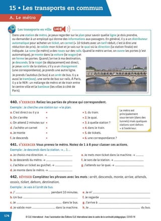 15 • Les transports en commun
A. Le métro
Les transports en ville f§(•J JII ))
Dans une station de métro, je peux regarder sur le plan pour savoir quelle ligne je dois prendre,
ou demander à un employé qui donne des informations aux passagers. En général, il y a un distributeur
automatique pour acheter un ticket, un carnet (= 10 tickets avec un tarif réduit, c'est à dire une
réduction de prix). Je valide mon ticket et je vais sur le quai où la direction (ta station finale) est
indiquée. La rame (le métro) a des roues sur des rails. Quand le métro arrive, on ouvre tes portes (c'est
automatique), je monte dans la voiture (te wagon) et
on ferme les portes. Quand j'arrive à ma destination,
je descends. Si le trajet (te déplacement) est direct,
je peux sortir de la station, s'il y a un changement
(une correspondance), je prends une autre ligne.
Je prends l'autobus (le bus) à un arrêt de bus. Il y a
aussi le tram(way), une sorte de bus sur rails. À Paris,
il y a le RER: un mélange de métro et de train entre
le centre-ville et la banlieue (tes villes à côté de
Paris).
440. S'EXERCER Reliez les parties de phrase qui correspondent.
Exemple : Je cherche une station sur ➔ le plan.
f:métro est
principalement
sous-terrain (dans des
tunnels) mais quelques
stations sont dehors
a. C'est direct ou il y a • • 1. du train.
b. On s'arrête • • 2. le quai.
c. On attend 2 minutes sur • • 3. à quelle station ?
d. J'achète un carnet • • 4. dans le train. =à l'extérieur.
e.Je monte • • S. de tickets.
f. Je descends • • 6. une correspondance?
441. S'EXERCER Vous prenez le métro. Notez de 1 à 8 pour classer ces actions.
Exemple : Je descends dans ta station. ➔ ... 1 ...
a.Je choisis ma direction. ➔ .......................................... e. Je mets mon ticket dans la machine. ➔ .............
b. Je descends du métro. ➔ ............................................ f. Je sors de la station. ➔ ..................................................
c. J'achète un ticket au guichet. ➔ ............................. g. J'attends sur te quai. ➔ ................................................
d. Je monte dans le métro. ➔ ........................................
442. RÉVISER Complétez les phrases avec les mots : arrêt, descends, monte, arrive, attends,
assois, ticket, dehors, destination.
Exemple : Je vais à l'arrêt de bus.
a.J' ........................................................... pendant 10 minutes. e. Je m' .................................................................................................
b. Un bus ............................................................................................ f. Je regarde .....................................................................................
c.Je ............................................................................ dans le bus. g. J'arrive à .......................................................................................
d. Je valide mon ....................................... dans la machine. h. Je ...................................................................................... du bus.
© CLE International -Avec l'autorisationdes Éditions CLEInternational dans le cadre dela continuité pédagogique, COVD-19
 
