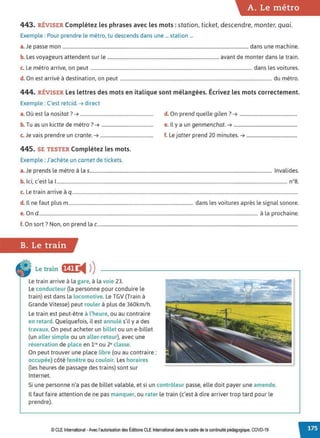A. Le métro
443. RÉVISER Complétez les phrases avec les mots : station, ticket, descendre, monter, quai.
Exemple : Pour prendre le métro, tu descends dans une ... station ...
a.Je passe mon .............................................................................................................................................................. dans une machine.
b. Les voyageurs attendent sur le ............................................................................................... avant de monter dans le train.
c. Le métro arrive, on peut ......................................................................................................................................... dans les voitures.
d. On est arrivé à destination, on peut ................................................................................................................................. du métro.
444. RÉVISER Les lettres des mots en italique sont mélangées. Écrivez les mots correctement.
Exemple : C'est retcid. ➔ direct
0 , l . 7
a. u est a nos1tat . ➔ ..............................................................
b. Tu as un kictte de métro ?➔ ............................................
c. Je vais prendre un crante. ➔ .............................................
445. SE TESTER Complétez les mots.
Exemple : J'achète un carnet de tickets.
d. On prend quelle gilen? ➔ .................................................
e. Il y a un genmenchat. ➔ ......................................................
f. Le jatter prend 20 minutes. ➔ ...........................................
a.Je prends le métro à las........................................................................................................................................................... Invalides.
b. Ici, c'est la 1
.................................................................................................................................................................................................... n°8.
c. Le train arrive à q................................................................................................................................................................................................
d. ll ne faut plus m.......................................................................................................... dans les voitures après le signal sonore.
e. On d.......................................................................................................................................................................................... à la prochaine.
f. On sort? Non. on prend la c..........................................................................................................................................................................
B. Le train
Le train f§fj ◄ )
)
Le train arrive à la gare, à la voie 23.
Le conducteur (la personne pour conduire le
train) est dans la locomotive. Le TGV (Train à
Grande Vitesse) peut rouler à plus de 360km/h.
Le train est peut-être à l'heure, ou au contraire
en retard. Quelquefois, il est annulé s'il y a des
travaux. On peut acheter un billet ou un e-billet
(un aller simple ou un aller-retour), avec une
réservation de place en 1•• ou 2• classe.
On peut trouver une place libre (ou au contraire:
occupée) côté fenêtre ou couloir. Les horaires
(les heures de passage des trains) sont sur
Internet.
Si une personne n'a pas de billet valable, et si un contrôleur passe, elle doit payer une amende.
Il faut faire attention de ne pas manquer, ou rater le train (c'est à dire arriver trop tard pour le
prendre).
© CLE International -Avec l'autorisationdes Éditions CLEInternational dans le cadre dela continuité pédagogique, COVD-19
 
