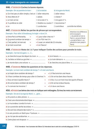 15 • Les transports en commun
446. S'EXERCER Cochez la bonne réponse.
Exemple : On va prendre le train : □ à la station.
a. Ce n'est pas un aller simple, c'est un □ aller-retourne.
b. Vous êtes en 2• □ place.
c. Le train arrive D à la voie n° 1.
~ à la gare du Nord.
□ aller-retour.
□ classe?
D à la gare n° 1.
d. Tu préfères le côté □ fenêtre ou couloir? □ locomotive?
e. Le □ conducteur □ contrôleur contrôle les billets.
447. S'EXERCER Reliez les parties de phrase qui correspondent.
Exemple : Pour aller à Strasbourg, le trajet ➔ dure 2 h.
a. Entre Paris et Marseille, • • 1. pour aller chez toi ?
b. Ça prend combien de temps • • 2. le TGV met 3 h.
c. C'est parfait, le train est • • 3. avec un retard de 15 minutes.
d. Le train va arriver • • 4. à l'heure !
-Attention à la différence
entre à/jusqu'à
➔ Je prends le train à
Paris(= je suis à Paris)
., je vais à Paris (= je
prends le train jusqu'à
Paris)
448. S'EXERCER Notez de 1 à 7 pour indiquer l'ordre des actions pour prendre le train.
Exemple :J'arrive à la gare. ➔ ... 1 ...
a. Je cherche le quai de départ du train. ➔.................... d. Je m'assois. ➔ .............................................................................
b. J'achète un billet au guichet. ➔....................................... e. Le train démarre. ➔ ................................................................
c. Je monte dans une voiture. ➔........................................... f. Je cherche une place libre. ➔ ............................................
449. S'EXERCER Reliez les questions et les réponses.
Exemple : Le train met combien de temps? ➔ Il met une heure.
a. Le trajet dure combien de temps? • • 1. Il faut environ une heure.
b. Il faut combien de temps pour aller à Chartres? • • 2. On arrive dans deux heures.
c. Vous arrivez à quelle heure? • • 3. Oui, il y a un train tous les quarts d'heure.
d. On arrive dans combien de temps? • • 4. On arrive à deux heures.
e.Tu connais les horaires? • • 5. Il dure une heure.
450. RÉVISER Les lettres des mots en italique sont mélangées. Écrivez les mots correctement.
Exemple : On est à la erga du Nord. ➔ ... gare ...
a. On prend un aller plisme. ➔ .........................................................................................................................................................................
b. C'est une vilocomote électrique. ➔ ..........................................................................................................................................................
c. Le trucondeuc conduit le train. ➔ ..............................................................................................................................................................
d. Le curontrôle vérifie les bi llets. ➔ .............................................................................................................................................................
e. Où sont les srhoarie des trains? ➔ ...........................................................................................................................................................
f. Je vais prendre un libelt pour Toulouse. ➔ ..........................................................................................................................................
g. Je n'ai pas de variéserton. ➔ ........................................................................................................................................................................
h. Cette place est écopuce. ➔ ...........................................................................................................................................................................
© CLE International -Avec l'autorisation des Éditions CLE International dans le cadre de la continuité pédagogique, COVD-19
 