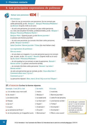 1 • Premiers contacts
E. Les principales expressions de politesse
Saluer une personne E
◄ )
)
Dire bonjour :
- Dans la rue, je rencontre une personne. (Je ne connais pas
cette personne), je dis: Bonjour! Bonjour Monsieur/ Madame !
ou Bonsoir (l'après-midi ou le soir).
- Je vois une personne, je connais un peu cette personne,
ou c'est une situation formelle, professionnelle, je dis: Bonjour!
Bonjour Monsieur/ Madame Martin !
Bonjour Marc! Quand je pars, je dis Bonne journée!
(= passez une bonne journée)
- Je vois une personne, je connais très bien cette personne,
je dis : Bonjour Caroline !
Salut Caroline! Bonne journée! Tchao (du mot italien ciao)
Les expressions de politesse :
Dire au revoir :
- Je suis dans un magasin, il y a une personne que je ne connais
pas. Je pars. Je dis: Au revoir! Bonsoir (l'après-midi ou le soir)
ou Au revoir ! Monsieur/Madame !
- Je vois quelqu'un, je connais un peu la personne: Bonsoir!
Bonne soirée ! (= passez une bonne soirée)
- Je connais très bien cette personne : Bonsoir! ou Salut !
Bonne soirée !
Je vois une personne que je connais, je dis: Vous allez bien ?
Comment allez-vous ? Ça va ?
Comment ça va ?
La personne répond: Bien, merci. Et toi ?
/ Ça va et toi ?
/ Super!
27. S'EXERCER Cochez la bonne réponse.
Exemple: Il est 20 h, c'est
a.J'ai rendez-vous mercredi
b. Au revoir!
c.Je visite la côte
d. Passez
e. Ça va?
f. Je pars.
g. La semaine est finie!
h. Je me présente, je m'appelle Lucie.
D le matin.
o matin.
D Bonjour!
D ce week-end.
D un bon soir!
□ Super!
□ À demain!
□ À lundi!
D Bienvenue !
181 le soir.
D matinée.
D Bonne journée !
o cette fin de semaine.
D une bonne soirée !
□ Tchao!
D Enchanté!
D Enchanté!
D Merci, vous aussi!
On serre la main.
On fait la bise.
~ne dis pas« comment
ça va ?» si je ne connais
pas cette personne, si
on me présente par
exemple, je vais dire
« Enchanté(e) ! »
© CLE International -Avec l'autorisationdes Éditions CLE International dans le cadre de la continuité pédagogique, COVD-19
 