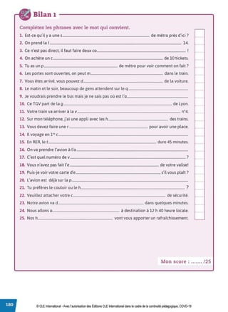 Bilan 1
Complétez les phrases avec le mot qui convient.
1 E ,.l d , . d'. . ?
. st-ce qu I y a unes........................................................................................................ e metro pres 1c1 .
2. On prend la 1............................................................................................................................................................. 14.
3. Ce n'est pas direct, il faut faire deux co.......................................................................................................... !
4. On achète un c................................................................................................................................... de 10 tickets.
5. Tu as un p ........................................................................................ de métro pour voir comment on fait?
6. Les portes sont ouvertes, on peut m ...................................................................................... dans le train.
7. Vous êtes arrivé, vous pouvez d............................................................................................... de la voiture.
8. Le matin et le soir, beaucoup de gens attendent sur le q .......................................................................
9. Je voudrais prendre le bus mais je ne sais pas où est l'a.........................................................................
10. Ce TGV part de la g.................................................................................................................................. de Lyon.
11. Votre train va arriver à la v··························································································································· n°4.
12. Sur mon téléphone, j'ai une appli avec les h ....................................................................... des trains.
13. Vous devez faire une r .............................................................................................. pour avoir une place.
14. Il voyage en l'" c...........................................................................................................................................................
15. En RER, le t................................................................................................................................. dure 45 minutes.
16. On va prendre l'avion à l'a .....................................................................................................................................
17. C'est quel numéro de v.......................................................................................................................................... ?
18. Vous n'avez pas fait l'e .......................................................................................................... de votre valise!
19 P . . . d' ,.l l A ?
. u1s-Je voir votre carte e...................................................................................................., s I vous p ait .
20. L'avion est déjà sur la p...........................................................................................................................................
21. Tu préfères le couloir ou le h............................................................................................................................ ?
22. Veuillez attacher votre c.............................................................................................................. de sécurité.
23. Notre avion va d...................................................................................................... dans quelques minutes.
24. Nous allons a................................................................................ à destination à 12 h 40 heure locale.
25. Nos h......................................................................................... vont vous apporter un rafraîchissement.
Mon score : ....... /25
© CLE International -Avec l'autorisationdes Éditions CLEInternational dans le cadre dela continuité pédagogique, COVD-19
 