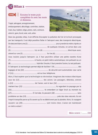 Bilan 2
Écoutez le texte puis
complétez-le avec les mots
ci-dessous.
Trajet, aérogare, enregistrement,
embarquement, décollage, contrôles, station,
train, bus, hublot, siège, pistes, rails, ceinture,
atterrir, gare, bord, voie, vols, ailes.
Dans les grandes villes, il est difficile d'accepter la pollution de l'air et le bruit provoqués
par les transports. Il est déjà possible d'aller à l'aéroport avec des transports électriques.
On descend dans une (1)............................................................................. pour prendre le métro.Après un
(2).................................................................................................... de quelques minutes, on arrive dans une
(3)................................................................. Là, un (4)...................................................................., électrique aussi,
attend sur une (5)................................................................. Sur les (6).......................................................................,
nous roulons jusqu'à l'aéroport. Là, il faut peut-être utiliser une petite navette d'une
(7)................................................................. à l'autre, un petit métro automatique, non-polluant ou un
(8)....................................................................... hybride. Ensuite, il faut prendre l'avion, lui est polluant.
À l'aéroport, la technologie permet déjà de faciliter l' (9)................................................................. des
bagages et les (10) ................................................................. de sécurité sont automatisés. Leur carte
d' (11)................................................................. est sur leur téléphone.
Alors, il faut espérer que la technologie va vite évoluer. Imaginons des moteurs électriques
sous les (12)................................................................. des avions. Les passagers, détendus, entrent
à (13) ......................................................... de l'avion, vont à leur (14) .................................................................,
mettent leur (15) ........................................................................................., ils regardent le paysage par le
(16)......................................................................................... Ils entendent un léger bruit au moment du
(17)......................................................... À l'arrivée, ils peuvent (18) ............................................................ sans
problème sur des (19)..................................................................................... près des sites naturels. Ils ont
l'esprit tranquille parce qu'ils savent qu'ils ne détériorent pas la planète. Alors, ils voyagent
souvent. Les (20)................................................................. sont moins chers. L'avion est maintenant
un métro volant !
Mon score : ....... /20
© CLEInternational -Avec l'autorisation des Éditions CLE International dansle cadre de la continuité pédagogique, COVD-19
 