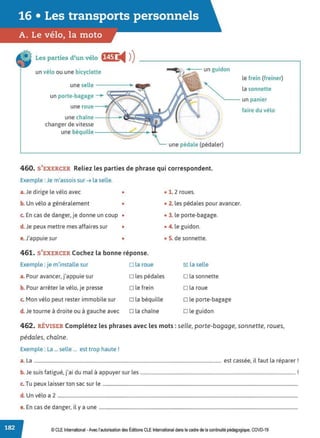 16 • Les transports personnels
A. Le vélo, la moto
Les parties d'un vélo f§&1 !Ill ))
un vélo ou une bicyclette
une selle - - - - -
un porte-bagage -+
une chaîne --+--~·s.
changer de vitesse
une béquille--~~:::::::---+
-
le frein (freiner)
la sonnette
--- un panier
faire du vélo
une pédale (pédaler)
460. S'EXERCER Reliez les parties de phrase qui correspondent.
Exemple : Je m'assois sur ➔ la selle.
a.Je dirige le vélo avec • • 1. 2 roues.
b. Un vélo a généralement • • 2. les pédales pour avancer.
c. En cas de danger, je donne un coup • • 3. le porte-bagage.
d. Je peux mettre mes affaires sur • • 4. le guidon.
e.J'appuie sur • • 5. de sonnette.
461. S'EXERCER Cochez la bonne réponse.
Exemple : je m'installe sur □ la roue cgJ la selle
a. Pour avancer, j'appuie sur □ les pédales □ la sonnette
b. Pour arrêter le vélo, je presse □ le frein □ la roue
c. Mon vélo peut rester immobile sur □ la béquille □ le porte-bagage
d. Je tourne à droite ou à gauche avec □ la chaîne □ le guidon
462. RÉVISER Complétez les phrases avec les mots : selle, porte-bagage, sonnette, roues,
pédales, chaîne.
Exemple : La ... selle ... est trop haute !
a. La ............................................................................................................................................................... est cassée, il faut la réparer !
b J . f . , ., . d l · l r
. e surs atrgue, Jar u ma a appuyer sur es .................................................................................................................................... .
c. Tu peux laisser ton sac sur le ......................................................................................................................................................................
d. Un vélo a 2 ............................................................................................................................................................................................................
e. En cas de danger, il y a une .........................................................................................................................................................................
© CLE International -Avec l'autorisationdes Éditions CLEInternational dans le cadre dela continuité pédagogique, COVD-19
 