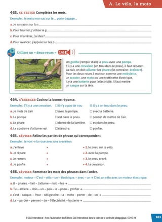 A. Le vélo, la moto
463. SE TESTER Complétez lesmots.
Exemple :Je mets mon sac sur le ... porte-bagage ...
a.Je suis assis sur las.............................................................................................................................................................................................
b. Pour tourner. j'utilise le g................................................................................................................................................................................
c. Pour m'arrêter, j'ai des f...................................................................................................................................................................................
d. Pour avancer, j'appuie sur les p ..................................................................................................................................................................
Utiliser un cc deux-roues» f§@ '4 ))
On gonfle (remplir d'air) le pneu avec une pompe.
S'il y a une crevaison (un trou dans le pneu). il faut réparer.
La nuit, on doit allumer les phares (le contraire: éteindre).
Pour les deux-roues à moteur, comme une mobylette,
un scooter, une moto ou une trottinette électrique,
il y a une batterie pour l'électricité. Il faut mettre
un casque sur la tête.
464. S'EXERCER Cochez la bonne réponse.
Exemple : S
'il y a une crevaison, D il n'y a pas de trou 1:81 il y a un trou dans le pneu.
a.Je mets de l'air o avec la pompe. o avec la batterie.
b. La pompe D est dans le pneu. D permet de mettre de l'air.
c. Le phare D donne de la lumière. D est dans le pneu.
d. Le contraire d'allumer est D éteindre. D gonfler.
465. RÉVISER Reliez les parties de phrase qui correspondent.
Exemple :Je vois ➔ la roue avec une crevaison.
a.J'enlève • • 1. le pneu sur le vélo.
b. Je répare • • 2. avec la pompe.
c. Je remets • • 3. le pneu crevé.
d. Je gonfle • • 4. la crevaison.
466. RÉVISER Remettez les mots des phrases dans l'ordre.
Exemple : moteur - C'est - vélo - un - électrique.- avec - un ➔ C'est un vélo avec un moteur électrique.
a. Il - phares. - fait - j'allume - nuit, - les ➔ ...........................................................................................................................................
b. Tu - arrière. - dois - un - peu - le - pneu - gonfler ➔ .................................................................................................................
c. c'est - casque. - Pour - obligatoire - la - moto - porter- de - un ➔ ..................................................................................
d. La - garder - permet- de- l'électricité. - batterie ➔ ..................................................................................................................
© CLE International -Avec l'autorisationdes Éditions CLEInternational dans le cadre dela continuité pédagogique, COVD-19
 