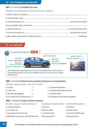16 • Les transports personnels
467. SE TESTER Complétez les mots.
Exemple : Il n'y a plus d'air dans le pneu, c'est une ... crevaison ...
a. Dans un vélo, il y a deux p ..............................................................................................................................................................................
b. Je gonfle avec une p ..........................................................................................................................................................................................
c. On porte toujours un c..................................................................................................................................... pour faire de la moto.
d. Il a une petite moto, c'est une m ................................................................................................................................................................
e. Quand je pars, j'a....................................................................................................................................... les lumières de mon vélo.
f J, . . l . ., , l h d
. arrive a a maison, Je ..................................................................................................................................... es p ares u scooter.
g. Mon copain veut acheter un vélo avec un m.............................................................................................................. électrique.
B. La voiture
La voiture (l'extérieur) f§ij i4 ))
les rétroviseurs
r- le capot
le moteur
le pare-brise
les essuie-glace
le coffre
les feux (derrière)
la plaque
d'immatriculat1on les phares {devant)
le pot d'échappement _j
Une voiture est entourée d'une carrosserie en métal. Pour ouvrir la porte,
on peut dire aussi la portière, on utilise la poignée. Il y a une serrure pour
fermer à clé.
468. S'EXERCER Reliez les deux parties de phrase qui correspondent.
Exemple : J'ouvre le capot ➔ pour voir le moteur.
a. Il pleut, • • 1. j'allume les phares.
b. Il fait nuit, • • 2. la plaque d'immatriculation.
c. Je mets mes bagages • • 3. dans le coffre.
d. Le numéro de la voiture est sur • • 4. je mets en route les essuie-glace.
469. S'EXERCER Cochez la bonne réponse.
Exemple : Les gaz du moteur sortent par D la plaque d'immatriculation. IZl le pot d'échappement.
a. Le pare-brise est Den verre.
b. Le moteur est D dans le coffre.
c. Les phares et les feux sont D la même chose.
d. Des petits miroirs pour voir derrière sont D des rétroviseurs.
Den métal.
D sous le capot.
D des choses différentes.
D des pare-chocs.
© CLE International -Avec l'autorisationdes Éditions CLEInternational dans le cadre dela continuitépédagogique, COVD-19
 