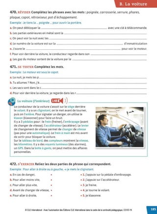 B. La voiture
470. RÉVISER Complétez les phrases avec les mots : poignée, carrosserie, serrure, phares,
plaque, capot, rétroviseur, pot d'échappement.
Exemple : Je tiens la ... poignée ... pour ouvrir la portière.
a. On peut débloquer la .................................................................................................................. avec une clé à télécommande.
b. Les parties extérieures en métal sont la ...............................................................................................................................................
c. On peut voir la nuit avec les .........................................................................................................................................................................
d. Le numéro de la voiture est sur la ................................................................................................................... d'immatriculation
e.J'ouvre le .................................................................................................................................................................... pour voir le moteur.
f. Pour voir derrière la voiture, le conducteur regarde dans son .................................................................................................
g. Les gaz du moteur sortent de la voiture par le .................................................................................................................................
471. SE TESTER Complétez les mots.
Exemple : Le moteur est sous le capot.
a. La nuit, je mets les p...........................................................................................................................................................................................
b. Tu allumes? Non, j'é..........................................................................................................................................................................................
c. Les sacs sont dans le c.......................................................................................................................................................................................
d. Pour voir derrière la voiture, je regarde dans les r ..........................................................................................................................
La voiture (l'intérieur) f§f:j ◄ )
)----------------------~
Le conducteur de la voiture s'assoit sur le siège derrière
le volant. Il y a un clignotant, on le met avant de tourner,
puis on l'enlève. Pour signaler un danger, on utilise le
klaxon (klaxonner) pour faire un bruit.
Il y a 3 pédales pour: le frein (freiner), l'embrayage (avant
de changer de vitesse), l'accélérateur (accélérer). Le levier
de changement de vitesse permet de changer de vitesse
(pas pour une automatique). Le frein à main est mis avant
de sortir pour bloquer la voiture.
Sur le tableau de bord, des compteurs montrent la vitesse,
les kilomètres. Il y a des voyants lumineux (des alarmes),
un GPS. Dans la boîte à gants, on peut mettre des affaires
personnelles.
,. -
,.......~
472. S'EXERCER Reliez les deux parties de phrase qui correspondent.
Exemple : Pour aller à droite ou à gauche, ➔ je mets le clignotant.
a. En cas de danger, • • 1. j'appuie sur la pédale d'embrayage.
b. Pour aller moins vite, • • 2. j'appuie sur l'accélérateur.
c. Pour aller plus vite, • • 3. je freine.
d. Avant de changer de vitesse, • • 4. je tourne le volant.
e. Pour aller à droite, • • 5. je klaxonne.
© CLE International -Avec l'autorisationdes Éditions CLEInternational dans le cadre dela continuitépédagogique, COVD-19
 