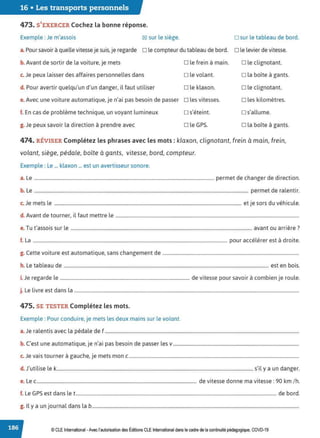 16 • Les transports personnels
473. S'EXERCER Cochez la bonne réponse.
Exemple : Je m'assois 12:1 sur le siège. D sur le tableau de bord.
a. Pour savoir à quelle vitesse je suis, je regarde D le compteur du tableau de bord. D le levier de vitesse.
b. Avant de sortir de la voiture, je mets
c. Je peux laisser des affaires personnelles dans
d. Pour avertir quelqu'un d'un danger, il faut utiliser
D le frein à main.
D le volant.
D le klaxon.
e.Avec une voiture automatique, je n'ai pas besoin de passer o les vitesses.
f. En cas de problème technique, un voyant lumineux D s'éteint.
g. Je peux savoir la direction à prendre avec D le GPS.
D le clignotant.
D la boîte à gants.
D le clignotant.
D les kilomètres.
□ s'allume.
D la boîte à gants.
474. RÉVISER Complétez les phrases avec les mots : klaxon, clignotant, frein à main, frein,
volant, siège, pédale, boîte à gants, vitesse, bord, compteur.
Exemple : Le ... klaxon ... est un avertisseur sonore.
a. Le ......................................................................................................................................................... permet de changer de direction.
b. Le ...................................................................................................................................................................................... permet de ralentir.
c. Je mets le ............................................................................................................................................................... et je sors du véhicule.
d. Avant de tourner, il faut mettre le ............................................................................................................................................................
T ' · l " 7
e. ut assois sur e .......................................................................................................................................................... avant ou arnere .
f. La ..................................................................................................................................................................... pour accélérer est à droite.
g. Cette voiture est automatique, sans changement de ....................................................................................................................
h. Le tableau de .............................................................................................................................................................................. est en bois.
i.Je regarde le .............................................................................................................. de vitesse pour savoir à combien je roule.
j. Le livre est dans la ...............................................................................................................................................................................................
475. SE TESTER Complétez les mots.
Exemple : Pour conduire, je mets les deux mains sur le volant.
a. Je ralentis avec la pédale de f .....................................................................................................................................................................
b C, . . ' . b . d l
. est une automatique, Je n a1 pas esom e passer es v...........................................................................................................
J
. , h .
c. e vais tourner a gauc e, Je mets mon c.................................................................................................................................................
d. J'utilise le k....................................................................................................................................................................... s'il y a un danger.
e. Le c........................................................................................................................................ de vitesse donne ma vitesse: 90 km/h.
f. Le GPS est dans let........................................................................................................................................................................... de bord.
g. Il y a un journal dans la b................................................................................................................................................................................
© CLE International -Avec l'autorisationdes Éditions CLEInternational dans le cadre dela continuité pédagogique, COVD-19
 