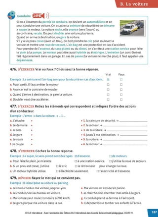 B. La voiture
Conduire fi@ i4 ))---------------------------~
Si on a l'examen du permis de conduire, on devient un automobiliste et on
peut conduire une voiture. On attache sa ceinture de sécurité et on démarre
.. coupe le moteur. La voiture roule, elle avance (vers l'avant) ou
au contraire, recule. On peut doubler une voiture plus lente.
Quand on arrive à destination, on gare la voiture.
S'il y a un pneu crevé (avec un trou), on doit prendre le cric pour soulever la
voiture et mettre une roue de secours. L'air-bag est une protection en cas d'accident.
Pour prendre de l'essence, du sans-plomb ou du diesel, on s'arrête à une station-service pour faire
le plein à la pompe. Le moteur peut être aussi hybride ou électrique. L'entretien (un contrôle) est
fait régulièrement dans un garage. En cas de panne (la voiture ne marche plus), il faut appeler une
dépanneuse.
476. S'EXERCER Vrai ou Faux ? Choisissez la bonne réponse.
Vrai Faux
Exemple : La ceinture et l'air-bag sont pour la sécurité en cas d'accident. 181 □
a. Pour partir, il faut arrêter le moteur □ □
b. Avancer est le contraire de reculer □ □
c. Quand j'arrive à destination, je gare la voiture. □ □
d. Doubler veut dire accélérer. □ □
477. S'EXERCER Reliez les éléments qui correspondent et indiquez l'ordre des actions
d'un conducteur.
Exemple : J'entre ➔ dans la voiture. ➔ ... 1 ...
a. J'attache • l l
. d, .,
• . a ceinture e secunte. ➔ ................................................
b. Je démarre • • 2. le moteur. ➔ ............................................................................
c. Je sors • • 3. de la voiture. ➔ ......................................................................
d. Je gare • • 4. jusqu'à ma destination. ➔ ...............................................
e.Je roule • • 5. la voiture. ➔ ............................................................................
f. Je coupe • • 6. le moteur. ➔ ............................................................................
478. S'EXERCER Cochez la bonne réponse.
Exemple : Le super, le sans-plomb sont des types 181 d'essence. □ de moteurs.
a. Pour faire le plein, je m'arrête □ à une station-service. □ j'utilise la roue de secours.
b. Si un pneu est crevé, j'utilise □ le cric □ le rétroviseur pour changer la roue.
c. Un moteur hybride utilise □ l'électricité seulement. □ l'électricité et l'essence.
479. RÉVISER Rayez le mot qui ne convient pas.
Exemple : ll laisse/ pese sa voiture au parking.
a. Je roule/conduis ma voiture jusqu'à Lyon.
b. Je conduis/vais au bureau en voiture.
c. Ma voiture peut rouler/conduire à 200 km/h.
d. Je gare/parque ma voiture dans la rue.
e. Ma voiture est cassée/en panne.
f. Je cherche/vais chercher mes amis à la gare.
g. Il conduit/prend sa femme à l'aéroport.
h. ll dépose/laisse tomber ses enfants à l'école.
© CLE International -Avec l'autorisationdes Éditions CLEInternational dans le cadre dela continuité pédagogique, COVD-19
 