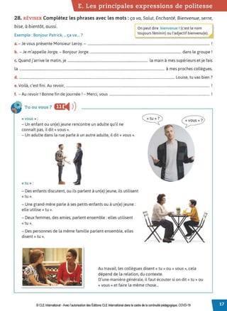 E. Les principales expressions de politesse
28. RÉVISER Complétez les phrases avec les mots :ça va, Salut, Enchanté, Bienvenue, serre,
bise, à bientôt, aussi.
Exemple : Bonjour Patrick, ... ça va ... ?
rOn peut dire bienvenue ! (c'est le nom
toujours féminin) ou l'adjectif bienvenu(e).
a.-Je vous présente Monsieur Leroy. - .................................................................................................................................................. !
b. - Je m'appelle Jorge. - Bonjour Jorge.............................................................................................................. dans le groupe !
c. Quand j'arrive le matin, je ................................................................................................ la main à mes supérieurs et je fais
la .............................................................................................................................................................................. à mes proches collègues.
d. .......................................................................................................................................................................................... Louise, tu vas bien ?
V .l. ' f.. A . '
e. 01 a, c est 1n1. u revoir, ............................................................................................................................................................................ .
f A . r B f. d . , 1 M . t
. - u revoir. onne m e Journee. - erc,, vous ........................................................................................................................ .
Tu ou vous ? OC
◄ )
)
« vous )) :
- Un enfant ou un(e) jeune rencontre un adulte qu'il ne
connaît pas, il dit« vous».
- Un adulte dans la rue parle à un autre adulte, il dit« vous».
« tu »:
- Des enfants discutent, ou ils parlent à un(e) jeune, ils utilisent
« tu ».
- Une grand-mère parle à ses petits-enfants ou à un(e) jeune:
elle utilise « tu ».
- Deux femmes, des amies, parlent ensemble : elles utilisent
«tu».
- Des personnes de la même famille parlent ensemble, elles
disent« tu ».
« vous )) ?
Au travail, les collègues disent« tu» ou« vous», cela
dépend de la relation, du contexte.
D'une manière générale, il faut écouter si on dit« tu» ou
«vous» et faire la même chose...
© CLEInternational -Avec l'autorisationdes Éditions CLE International dans le cadre dela continuité pédagogique, COVD-19
 