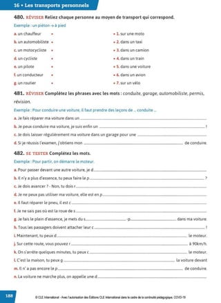 16 • Les transports personnels
480. RÉVISER Reliez chaque personne au moyen de transport qui correspond.
Exemple : un piéton➔ à pied
a. un chauffeur • • 1. sur une moto
b. un automobiliste • • 2. dans un taxi
c. un motocycliste • • 3. dans un camion
d. un cycliste • • 4. dans un train
e. un pilote • • 5. dans une voiture
f. un conducteur • • 6. dans un avion
g. un routier • • 7. sur un vélo
481. RÉVISER Complétez les phrases avec les mots : conduite, garage, automobiliste, permis,
révision.
Exemple : Pour conduire une voiture, il faut prendre des leçons de ... conduite ...
a.Je fais réparer ma voiture dans un ...........................................................................................................................................................
b J d . . . . t· 1
. e peux con uire ma voiture, Je suis en rn un .................................................................................................................................. .
c. Je dois laisser régulièrement ma voiture dans un garage pour une .....................................................................................
d S. . , . l' ., b . d d .
. 1Je reuss1s examen, Jo tiens mon .......................................................................................................................... e con u1re.
482. SE TESTER Complétez les mots.
Exemple : Pour partir, on démarre le moteur.
a. Pour passer devant une autre voiture, je d ...........................................................................................................................................
b. Il n'y a plus d'essence, tu peux faire le p ............................................................................................................................................. ?
c. Je dois avancer? - Non, tu dois r.................................................................................................................................................................
d. Je ne peux pas utiliser ma voiture, elle est en p................................................................................................................................
e. Il faut réparer le pneu, il est c ......................................................................................................................................................................
f. Je ne sais pas où est la roue des .................................................................................................................................................................
g. Je fais le plein d'essence, je mets dus.................................................. -p........................................................ dans ma voiture.
h. Tous les passagers doivent attacher leur c ........................................................................................................................................ !
i. Maintenant, tu peux d ................................................................................................................................................................ le moteur.
j. Sur cette route, vous pouvez r................................................................................................................................................ à 90km/h.
k. On s'arrête quelques minutes, tu peux c........................................................................................................................ le moteur.
LC'est la maison, tu peux g ......................................................................................................................................... la voiture devant
m. Il n'a pas encore le p .......................................................................................................................................................... de conduire.
n. La voiture ne marche plus, on appelle une d ......................................................................................................................................
© CLE International -Avec l'autorisationdes Éditions CLEInternational dans le cadre dela continuité pédagogique, COVD-19
 
