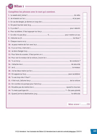 Bilan 1
Complétez les phrases avec le mot qui convient.
1. Le week-end, j'aime f.................................................................................................................................. du vélo.
2. Je m'assois sur la s................................................................................................................................... et je pars.
3. En cas de danger, je donne un coup des...........................................................................................................
4. On peut tourner avec le 9...........................................................................................................................................
5. Il y a des f.............................................................................................................................................. pour ralentir.
6. Pour accélérer, il faut appuyer sur les p ............................................................................................................
7. Ce vélo n'a pas de p .......................................................... b............................................ pour mettre un sac.
8. J'allume ou j'é.............................................................................................................................................. les feux?
9. Chaque roue a un p ........................................................................................................................................................
10. Je peux mettre de l'air avec la p ..........................................................................................................................
11. Il y a un trou, c'est une c............................................................................................................................................
12. Je dois changer le p.....................................................................................................................................................
13. Pour faire du scooter, il faut porter un c .........................................................................................................
14. Pour voir le moteur de la voiture, j'ouvre le c..............................................................................................
15. Tu as ton p ........................................................................................................................................ de conduire?
16. J'attache mac...................................................................................................................................... de sécurité.
17. Je d ................................................................................................................................................................ le moteur.
18. J'ai les deux mains sur lev.......................................................................................................................................
19. On appuie sur la p ..................................................................................................................... pour accélérer.
20. Tu vas trop vite. Il faut f ......................................................................................................................................... !
21. Il fait nuit, j'allume les p ............................................................................................................ de la voiture.
22. On s'arrête à la pompe pour faire lep .............................................................................................................
23. N'oublie pas de mettre ton c......................................................................................... quand tu tournes.
24. Tu mets quel type d'e ...................................................................................................... ?- Du sans-plomb.
25. Quand j'arrive à destination, je 9.............................................................................................. le véhicule.
Mon score : ....... / 25
© CLE International -Avec l'autorisationdes Éditions CLEInternational dans le cadre dela continuité pédagogique, COVD-19
 