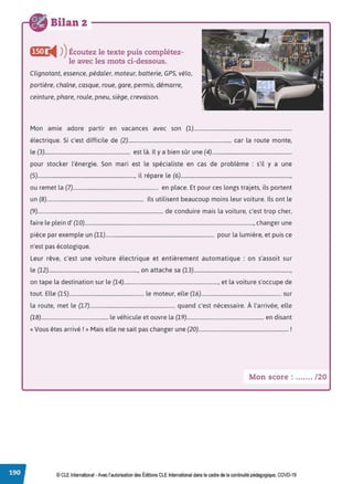 Bilan 2
,,1,1i4 ))Écoutez le texte puis complétez-
le avec les mots ci-dessous.
Clignotant, essence, pédaler, moteur, batterie, GPS, vélo,
portière, chaîne, casque, roue, gare, permis, démarre,
ceinture, phare, roule, pneu, siège, crevaison.
Mon amie adore partir en vacances avec son (1)...........................................................................
électrique. Si c'est difficile de (2)............................................................................... car la route monte,
le (3)................................................................. est là. Il y a bien sûr une (4).............................................................
pour stocker l'énergie. Son mari est le spécialiste en cas de problème : s'il y a une
(5).........................................................................., il répare le (6)....................................................................................,
ou remet la (7)................................................................. en place. Et pour ces longs trajets, ils portent
un (8).......................................................................... Ils utilisent beaucoup moins leur voiture. Ils ont le
(9)................................................................................................ de conduire mais la voiture, c'est trop cher,
faire le plein d' (10)................................................................................................................................., changer une
pièce par exemple un (11)................................................................................... pour la lumière, et puis ce
n'est pas écologique.
Leur rêve, c'est une voiture électrique et entièrement automatique : on s'assoit sur
le (12)...................................................................., on attache sa (13)..........................................................................,
on tape la destination sur le (14)........................................................................, et la voiture s'occupe de
tout. Elle (15)......................................................... le moteur, elle (16)............................................................. sur
la route, met le (17)................................................................. quand c'est nécessaire. À l'arrivée, elle
(18)................................................... le véhicule et ouvre la (19)........................................................... en disant
« Vous êtes arrivé!» Mais elle ne sait pas changer une (20)..................................................................... !
Mon score : ....... /20
© CLE International -Avec l'autorisationdes Éditions CLEInternational dans le cadre dela continuité pédagogique, COVD-19
 